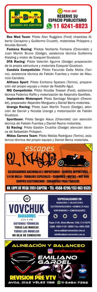 Res Med Team: Piloto Alan Ruggiero (Ford) chasistas Al-
berto Canapino y Guillermo Cruzetti, motoristas Próspero y
Nicolás Bonelli.
Fontana Racing: Pilotos Norberto Fontana (Chevrolet) y
Juan Martín Bruno (Dodge), asistencia técnica Guillermo
Kissling y motor de Ezequiel Giustozzi.
DTA Racing: Piloto Valentín Aguirre (Dodge) preparación
de la propia estructura y motorista Ezequiel Giustozzi.
Candela Competición: Piloto Facundo Della Motta (Tori-
no), asistencia técnica de Fabián Fuentes y motor de Mau-
ricio Candela.
Alifraco Sport: Piloto Emiliano Spataro (Torino), prepara-
ción del propio equipo y motor de Rodolfo Agut.
MG Competición: Piloto Nicolás Trosset (Ford), asistencia
técnica Federico Raffo y motorización de Alejandro Garófalo.
Impiombato Motorsport: Piloto Santiago Mangoni (Chevro-
let), preparador Alejandro Morguera y Daniel Berra motorista.
Uranga Racing: Piloto Juan Martín Trucco (Dodge), aten-
ción de Daniel y Nicolás Uranga y motorización de Fabián
Giustozzi.
Sportteam: Piloto Sergio Alaux (Chevrolet) con atención
técnica de Fabián Fuentes y Daniel Reyna motorista.
SJ Racing: Piloto Gastón Crusitta (Dodge) atención técni-
ca de Sebastián Prósperi.
Midas Carrera Team: Piloto Matías Rodríguez (Torino), asis-
tencia técnica del propio equipo y Daniel Berra motorista.
 