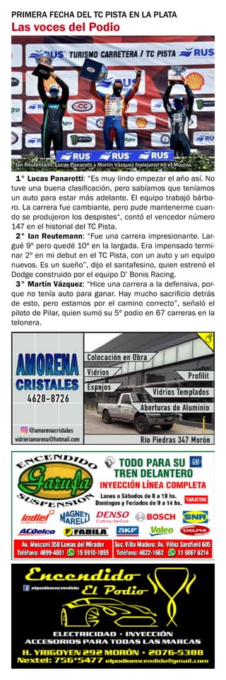 PRIMERA FECHA DEL TC PISTA EN LA PLATA
Las voces del Podio
Ian Reutemann, Lucas Panarotti y Martín Vázquez festejaron en el Mouras.
1° Lucas Panarotti: “Es muy lindo empezar el año así. No
tuve una buena clasificación, pero sabíamos que teníamos
un auto para estar más adelante. El equipo trabajó bárba-
ro. La carrera fue cambiante, pero pude mantenerme cuan-
do se produjeron los despistes“, contó el vencedor número
147 en el historial del TC Pista.
2° Ian Reutemann: “Fue una carrera impresionante. Lar-
gué 9º pero quedé 10º en la largada. Era impensado termi-
nar 2º en mi debut en el TC Pista, con un auto y un equipo
nuevos. Es un sueño”, dijo el santafesino, quien estrenó el
Dodge construido por el equipo D’ Bonis Racing.
3° Martín Vázquez: “Hice una carrera a la defensiva, por-
que no tenía auto para ganar. Hay mucho sacrificio detrás
de esto, pero estamos por el camino correcto”, señaló el
piloto de Pilar, quien sumó su 5º podio en 67 carreras en la
telonera.
 