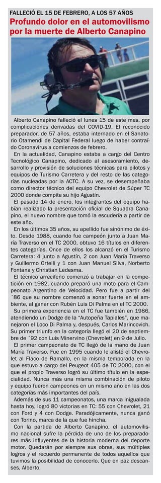 FALLECIÓ EL 15 DE FEBRERO, A LOS 57 AÑOS
Profundo dolor en el automovilismo
por la muerte de Alberto Canapino
El extraordinario preparador arrecifeño logró 11 campeonatos de TC.
Alberto Canapino falleció el lunes 15 de este mes, por
complicaciones derivadas del COVID-19. El reconocido
preparador, de 57 años, estaba internado en el Sanato-
rio Otamendi de Capital Federal luego de haber contraí-
do Coronavirus a comienzos de febrero.
En la actualidad, Canapino estaba a cargo del Centro
Tecnológico Canapino, dedicado al asesoramiento, de-
sarrollo y provisión de soluciones técnicas para pilotos y
equipos de Turismo Carretera y del resto de las catego-
rías nucleadas por la ACTC. A su vez, se desempeñaba
como director técnico del equipo Chevrolet de Súper TC
2000 donde compite su hijo Agustín.
El pasado 14 de enero, los integrantes del equipo ha-
bían realizado la presentación oficial de Squadra Cana-
pino, el nuevo nombre que tomó la escudería a partir de
este año.
En los últimos 35 años, su apellido fue sinónimo de éxi-
to. Desde 1988, cuando fue campeón junto a Juan Ma-
ría Traverso en el TC 2000, obtuvo 16 títulos en diferen-
tes categorías. Once de ellos los alcanzó en el Turismo
Carretera: 4 junto a Agustín, 2 con Juan María Traverso
y Guillermo Ortelli y 1 con Juan Manuel Silva, Norberto
Fontana y Christian Ledesma.
El técnico arrecifeño comenzó a trabajar en la compe-
tición en 1982, cuando preparó una moto para el Cam-
peonato Argentino de Velocidad. Pero fue a partir del
´86 que su nombre comenzó a sonar fuerte en el am-
biente, al ganar con Rubén Luis Di Palma en el TC 2000.
Su primera experiencia en el TC fue también en 1986,
atendiendo un Dodge de la “Autopeña Tapiales”, que ma-
nejaron el Loco Di Palma y, después, Carlos Marincovich.
Su primer triunfo en la categoría llegó el 20 de septiem-
bre de ´92 con Luis Minervino (Chevrolet) en 9 de Julio.
El primer campeonato de TC llegó de la mano de Juan
María Traverso. Fue en 1995 cuando le alistó el Chevro-
let al Flaco de Ramallo, en la misma temporada en la
que estuvo a cargo del Peugeot 405 de TC 2000, con el
que el propio Traverso logró su último título en la espe-
cialidad. Nunca más una misma combinación de piloto
y equipo fueron campeones en un mismo año en las dos
categorías más importantes del país.
Además de sus 11 campeonatos, una marca inigualada
hasta hoy, logró 80 victorias en TC: 55 con Chevrolet, 21
con Ford y 4 con Dodge. Paradójicamente, nunca ganó
con Torino, marca de la que fue hincha.
Con la partida de Alberto Canapino, el automovilis-
mo nacional sufre la pérdida de uno de los preparado-
res más influyentes de la historia moderna del deporte
motor. Quedarán por siempre sus obras, sus múltiples
logros y el recuerdo permanente de todos aquellos que
tuvimos la posibilidad de conocerlo. Que en paz descan-
ses, Alberto.
 