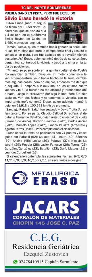 TC DEL NORTE BONAERENSE
TC DEL NORTE BONAERENSE
El Podio del TC del Norte en Colón.
PUEBLA GANÓ EN PISTA, PERO FUE EXCLUIDO
Silvio Eraso heredó la victoria
Silvio Eraso ganó la segun-
da fecha del TC del Norte Bo-
naerense, que se disputó el 3
y 4 de abril en el autódromo
Emilio Reybet de Colón, de
1.450 metros de longitud.
Tomás Puebla, quien también había ganado la serie, lide-
ró las 16 vueltas que duró la competencia final y resultó el
vencedor en pista, pero fue excluido en la revisión técnica
posterior. Así, Eraso, quien culminó detrás de su coterráneo
pergaminense, heredó la victoria y trepó a la cima en la ta-
bla de posiciones.
“Mi auto se puso sordo en la quinta vuelta, el de Puebla
iba muy bien también. Después, mi motor comenzó a le-
vantar temperatura, ya lo había hecho en la serie, cambia-
mos algunas cosas, pero no mejoró, entonces me dediqué
a seguirlo. Él empezó a ir muy mal en las últimas cuatro
vueltas y lo fui a buscar, no me alcanzó y terminamos ahí,
a nada. Luego lo excluyeron por algo ínfimo, pero fue bien
excluido. Van dos fechas y ya tenemos la victoria, eso es
importantísimo”, comentó Eraso, quien además marcó la
pole, en 51:913 a 100,553 km/h de promedio.
Santiago Rafaelli (Salto) fue segundo y David Trotta (Arreci-
fes) tercero. Por su parte, Claudio Calloud (Arrecifes), el de-
butante Fernando Batallón, quien registró el récord de vuelta
(Carmen de Areco), Horacio Sánchez (Salto), Carlos Ancina
(Salto), Marcelo López (Salto), Franco Peluzza (Arrecifes) y
Agustín Torres (José C. Paz) completaron el clasificador.
Eraso lidera la tabla de posiciones con 74 puntos y es se-
guido por Rafaelli (62); Calloud (61); Trotta (50); Sánchez
(50); Ancina (45); López (39); Peluzza (37); Nicolás La-
varoni (29); Puebla (28); Javier Fanucce (26); Torres (25);
González/González (23); Batallón (23); Darío Mateos (21) y
Leandro Corbellieri (10).
El calendario contempla las siguientes fechas: 9/5; 6/6;
11/7; 8/8; 5/9; 10/10 y 7/11 en escenarios a designar.
 
