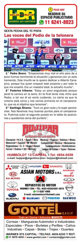 SEXTA FECHA DEL TC PISTA
Las voces del Podio de la telonera
Federico Iribarne (2do), Pedro Boero (1ro) y Santiago Álvarez (3ro) a puro festejo.
1° Pedro Boero: “Empezamos muy mal el año pero de a
poco fuimos revirtiendo la situación y ganamos con un auto
tremendo. Este triunfo se lo quiero dedicar a Alberto Cana-
pino, porque fue quien empezó este proyecto y por todo lo
que me enseñó. Era un maestro total, lo extraño mucho”.
2° Federico Iribarne: “Estoy un poco angustiado porque
perdí la carrera en la serie. En la final tenía más ritmo que
Pedro, o tal vez él se venía cuidando. Lo cierto es que la
victoria está cerca y nos vamos primeros en el campeona-
to, que es el objetivo que tenemos”.
3° Santiago Álvarez: “Tuve un gran auto y lo supe aprove-
char. Nos llevamos muy buenos puntos para el campeona-
to. Pudimos subir al segundo puesto en la tabla de posicio-
nes y quedamos cerca del puntero”.
 