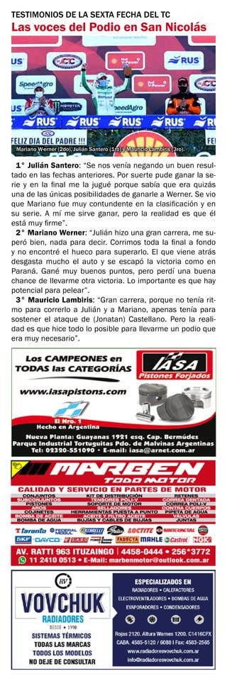 TESTIMONIOS DE LA SEXTA FECHA DEL TC
Las voces del Podio en San Nicolás
Mariano W·erner (2do), Julián Santero (1ro) y Mauricio Lambiris (3ro).
1° Julián Santero: “Se nos venía negando un buen resul-
tado en las fechas anteriores. Por suerte pude ganar la se-
rie y en la final me la jugué porque sabía que era quizás
una de las únicas posibilidades de ganarle a Werner. Se vio
que Mariano fue muy contundente en la clasificación y en
su serie. A mí me sirve ganar, pero la realidad es que él
está muy firme”.
2° Mariano Werner: “Julián hizo una gran carrera, me su-
peró bien, nada para decir. Corrimos toda la final a fondo
y no encontré el hueco para superarlo. El que viene atrás
desgasta mucho el auto y se escapó la victoria como en
Paraná. Gané muy buenos puntos, pero perdí una buena
chance de llevarme otra victoria. Lo importante es que hay
potencial para pelear”.
3° Mauricio Lambiris: “Gran carrera, porque no tenía rit-
mo para correrlo a Julián y a Mariano, apenas tenía para
sostener el ataque de (Jonatan) Castellano. Pero la reali-
dad es que hice todo lo posible para llevarme un podio que
era muy necesario”.
 