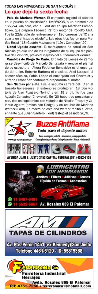 TODAS LAS NOVEDADES DE SAN NICOLÁS II
Lo que dejó la sexta fecha
Pole de Mariano Werner. El campeón registró el sábado
en la prueba de clasificación 1m26s235, a un promedio de
165,274 km/hora, con el Ford del equipo Martínez Compe-
tición, que preparó Federico Raffo y motor de Rodolfo Agut.
Fue la 22da pole del entrerriano en 196 carreras de TC y la
cuarta en el trazado nicoleño. Las otras tres fueron para Ma-
tías Rossi (‘18) Gastón Mazzacane (‘19) y Canapino (‘20).
Lionel Ugalde ausente. El marplatense no corrió en San
Nicolás, ya que uno de los integrantes de su equipo dio posi-
tivo de Covid-19, previo al ingreso del autódromo el viernes.
Cambios de Diego De Carlo. El piloto de Lomas de Zamo-
ra se desvinculó de Marcelo Santagata y renovó el plantel
de su estructura. Ahora Federico Benavídez es el encarga-
do del taller, Roberto Barbera el chasista, Ariel Lucesoli el
asesor técnico, Pablo López el encargado del Chevrolet y
Alfredo Fernández continuará preparando el motor.
San Nicolás por siete. Fue la séptima carrera del TC en el
trazado bonaerense. El estreno se produjo en ‘18, con vic-
toria de Alan Ruggiero (Torino) y en ‘19 el triunfo fue para
Agustín Canapino (Chevrolet). En ‘20 hubo tres presentacio-
nes, dos en septiembre con victorias de Nicolás Trosset y Va-
lentín Aguirre (ambos con Dodge), y en octubre de Mariano
Werner (Ford). En marzo de este año Werner repitió el éxito,
en tanto que Julián Santero (Ford) festejó el pasado 20/6.
 