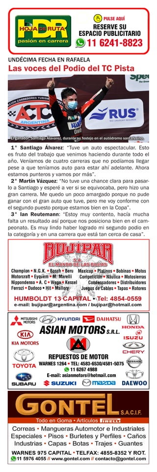 UNDÉCIMA FECHA EN RAFAELA
Las voces del Podio del TC Pista
El ganador, Santiago Álavarez, durante su festejo en el autódromo santafesino.
1° Santiago Álvarez: “Tuve un auto espectacular. Esto
es fruto del trabajo que venimos haciendo durante todo el
año. Veníamos de cuatro carreras que no podíamos llegar
pese a que teníamos auto para estar ahí adelante. Ahora
estamos punteros y vamos por más”.
2° Martín Vázquez: “No tuve una chance clara para pasar-
lo a Santiago y esperé a ver si se equivocaba, pero hizo una
gran carrera. Me quedo un poco amargado porque no pude
ganar con el gran auto que tuve, pero me voy conforme con
el segundo puesto porque estamos bien en la Copa”.
3° Ian Reutemann: “Estoy muy contento, hacía mucha
falta un resultado así porque nos posiciona bien en el cam-
peonato. Es muy lindo haber logrado mi segundo podio en
la categoría y en una carrera que está tan cerca de casa”.
 