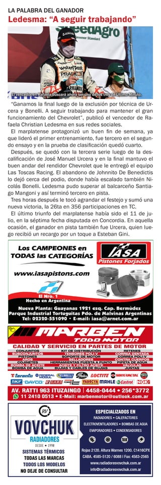 LA PALABRA DEL GANADOR
Ledesma: “A seguir trabajando”
El vencedor en Rafaela buscará ahora ser uno de los tres de Último Minuto.
“Ganamos la final luego de la exclusión por técnica de Ur-
cera y Bonelli. A seguir trabajando para mantener el gran
funcionamiento del Chevrolet”, publicó el vencedor de Ra-
faela Christian Ledesma en sus redes sociales.
El marplatense protagonizó un buen fin de semana, ya
que lideró el primer entrenamiento, fue tercero en el segun-
do ensayo y en la prueba de clasificación quedó cuarto.
Después, se quedó con la tercera serie luego de la des-
calificación de José Manuel Urcera y en la final mantuvo el
buen andar del rendidor Chevrolet que le entregó el equipo
Las Toscas Racing. El abandono de Johnnito De Benedictis
lo dejó cerca del podio, donde había escalado también Ni-
colás Bonelli. Ledesma pudo superar al balcarceño Santia-
go Mangoni y así terminó tercero en pista.
Tres horas después le tocó agrandar el festejo y sumó una
nueva victoria, la 26ta en 356 participaciones en TC.
El último triunfo del marplatense había sido el 11 de ju-
lio, en la séptima fecha disputada en Concordia. En aquella
ocasión, el ganador en pista también fue Urcera, quien lue-
go recibió un recargo por un toque a Esteban Gini.
 
