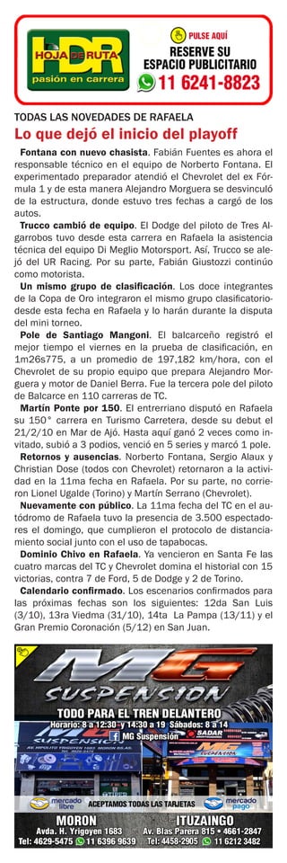 TODAS LAS NOVEDADES DE RAFAELA
Lo que dejó el inicio del playoff
Fontana con nuevo chasista. Fabián Fuentes es ahora el
responsable técnico en el equipo de Norberto Fontana. El
experimentado preparador atendió el Chevrolet del ex Fór-
mula 1 y de esta manera Alejandro Morguera se desvinculó
de la estructura, donde estuvo tres fechas a cargó de los
autos.
Trucco cambió de equipo. El Dodge del piloto de Tres Al-
garrobos tuvo desde esta carrera en Rafaela la asistencia
técnica del equipo Di Meglio Motorsport. Así, Trucco se ale-
jó del UR Racing. Por su parte, Fabián Giustozzi continúo
como motorista.
Un mismo grupo de clasificación. Los doce integrantes
de la Copa de Oro integraron el mismo grupo clasificatorio-
desde esta fecha en Rafaela y lo harán durante la disputa
del mini torneo.
Pole de Santiago Mangoni. El balcarceño registró el
mejor tiempo el viernes en la prueba de clasificación, en
1m26s775, a un promedio de 197,182 km/hora, con el
Chevrolet de su propio equipo que prepara Alejandro Mor-
guera y motor de Daniel Berra. Fue la tercera pole del piloto
de Balcarce en 110 carreras de TC.
Martín Ponte por 150. El entrerriano disputó en Rafaela
su 150° carrera en Turismo Carretera, desde su debut el
21/2/10 en Mar de Ajó. Hasta aquí ganó 2 veces como in-
vitado, subió a 3 podios, venció en 5 series y marcó 1 pole.
Retornos y ausencias. Norberto Fontana, Sergio Alaux y
Christian Dose (todos con Chevrolet) retornaron a la activi-
dad en la 11ma fecha en Rafaela. Por su parte, no corrie-
ron Lionel Ugalde (Torino) y Martín Serrano (Chevrolet).
Nuevamente con público. La 11ma fecha del TC en el au-
tódromo de Rafaela tuvo la presencia de 3.500 espectado-
res el domingo, que cumplieron el protocolo de distancia-
miento social junto con el uso de tapabocas.
Dominio Chivo en Rafaela. Ya vencieron en Santa Fe las
cuatro marcas del TC y Chevrolet domina el historial con 15
victorias, contra 7 de Ford, 5 de Dodge y 2 de Torino.
Calendario confirmado. Los escenarios confirmados para
las próximas fechas son los siguientes: 12da San Luis
(3/10), 13ra Viedma (31/10), 14ta La Pampa (13/11) y el
Gran Premio Coronación (5/12) en San Juan.
 