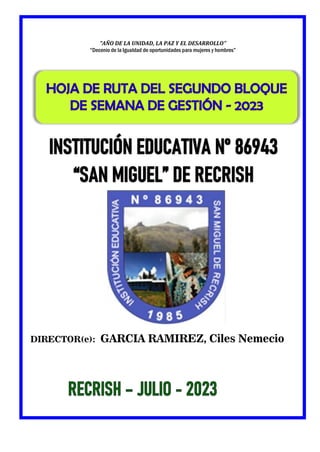 IE. N° 86943 “San Miguel” de
Recrish-Independencia-Huaraz
} Unidad de Gestión
Educativa Local Huaraz
Dirección Regional de
Educación de Ancash
Ministerio
De Educación
PERÚ
DIRECTOR(e): GARCIA RAMIREZ, Ciles Nemecio
INSTITUCIÓN EDUCATIVA N° 86943
HOJA DE RUTA DEL SEGUNDO BLOQUE
“AÑO DE LA UNIDAD, LA PAZ Y EL DESARROLLO”
“Decenio de la Igualdad de oportunidades para mujeres y hombres”
 