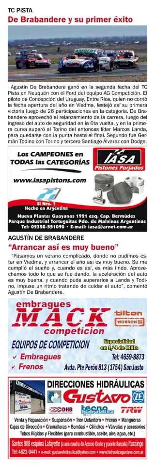 AGUSTÍN DE BRABANDERE
“Arrancar así es muy bueno”
“Pasamos un verano complicado, donde no pudimos es-
tar en Viedma, y arrancar el año así es muy bueno. Se me
cumplió el sueño y, cuando es así, es más lindo. Aprove-
chamos todo lo que se fue dando, la aceleración del auto
es muy buena, y cuando pude superarlos a Landa y Todi-
no, impuse un ritmo tratando de cuidar el auto”, comentó
Agustín De Brabandere.
TC PISTA
De Brabandere y su primer éxito
Agustín De Brabandere ganó en la segunda fecha del TC
Pista en Neuquén con el Ford del equipo AG Competición. El
piloto de Concepción del Uruguay, Entre Ríos, quien no corrió
la fecha apertura del año en Viedma, festejó así su primera
victoria luego de 26 participaciones en la categoría. De Bra-
bandere aprovechó el relanzamiento de la carrera, luego del
ingreso del auto de seguridad en la 6ta vuelta, y en la prime-
ra curva superó al Torino del entonces líder Marcos Landa,
para quedarse con la punta hasta el final. Segundo fue Ger-
mán Todino con Torino y tercero Santiago Álvarez con Dodge.
 
