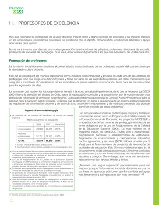 10
III. PROFESORES DE EXCELENCIA
Hay que reconocer la centralidad de la labor docente. Para el pleno y digno ejercicio de esta tarea y su impacto efectivo
en los aprendizajes, necesitamos profesores de excelencia con el soporte, remuneración, condiciones laborales y apoyo
adecuados para ejercer.
No se va a inventar por decreto una nueva generación de educadores de párvulos, profesores, directores de escuela,
profesores de escuelas de pedagogía, ni se va a jubilar o retirar dignamente a los que sea necesario, de un día para otro.
Formación de profesores
La formación inicial docente constituye el primer estadio institucionalizado de los profesores, a partir del cual se construye
la identidad y cultura docente.
Esto no se conseguirá de manera espontánea como iniciativa descentralizada y privada en cada una de las carreras de
pedagogía, sino que exige una definición clara y firme por parte de las autoridades políticas, así como mecanismos que
aseguren e incentiven el cumplimiento de los estándares de países exitosos en educación, tanto para las carreras como
para los egresados de ellas.
La formación que reciben los futuros profesores no está a la altura, en calidad y pertinencia, de lo que se necesita. La OECD
(2004) llamó la atención, en el caso de Chile, sobre la inadecuación curricular y la desconexión con el mundo escolar y las
políticas de reforma de la formación de profesores. La lista de problemas que recoge el Consejo Asesor Presidencial para la
Calidad de la Educación (2006) es larga, y plantea que se deberían “en parte a la ausencia de un sistema institucionalizado
de regulación de la formación docente y de estímulo a su desarrollo y mejoramiento y de medidas concretas que puedan
disminuir el efecto de estos problemas”.
Han sido varias las iniciativas públicas para mejorar y fortalecer
la formación inicial, como el Programa de Fortalecimiento de
la Formación Inicial de Docentes, los proyectos MECESUP y
la acreditación de las carreras de pedagogía establecida en
forma obligatoria por la Ley de Aseguramiento de la Calidad
de la Educación Superior (2006). La más reciente es el
programa INICIA del MINEDUC (2008) con 3 instrumentos:
mejoramiento curricular y establecimiento de estándares;
diagnóstico de conocimientos y competencias adquiridas
por los egresados, y recursos ($600 millones anuales por 5
años) para el financiamiento de proyectos de renovación de
facultades de educación. Esto último considera tres ejes: (1) el
fortalecimientodelasplantasacadémicas,(2)nuevoscurrículos
de formación y (3) una forma renovada de relacionarse con
escuelas y colegios. Sin embargo, aún no se ven resultados:
estas reformas son tardías, tímidas y lentas.
¿Tenemos que seguir esperando pacientemente para ver
mejoras, porque “la formación inicial de docentes es una de
las áreas del quehacer público en que los cambios se logran
más lentamente y su impacto es aún más demoroso”14?
14	 Informe Comisión sobre Formación Inicial Docente, Chile, 2005.
Ingreso a Carreras de Pedagogía
•	 La matrícula de las carreras de educación ha crecido de manera
explosiva:
1. 	Fuente: DIVESUP, Ministerio de Educación
2.	 Las cifras incluyen carreras afines a pedagogía, como psicopedagogía y otras.
•	 En la actualidad existen 66 instituciones de educación superior que ofrecen
385 carreras conducentes al título de profesor de Educación Básica, Media
o diferencial o educador de párvulos en distintas modalidades: diurna,
vespertina, semi-presencial, a distancia.
•	 La Ley de Aseguramiento de la Calidad de la Educación Superior
promulgada en 2006 establece la acreditación obligatoria de las carreras
y programas pedagógicos. Casi todas las carreras se han sometido al
proceso, aunque para la gran mayoría aún no ha concluido.
•	 La calidad de los programas es muy heterogénea, como objetivamente lo
indican los resultados del proceso de acreditación iniciado.
•	 En promedio, los programas de formación inicial resultan ineficaces: 36%
de quienes ingresan a estudiar Pedagogía no pueden leer un gráfico; al
egresar este porcentaje alcanza un 35%.
•	 59% de los seleccionados en carreras de pedagogía no la postuló como
primera opción; en el caso de educación de párvulos, el 65% de los
aceptados no la tenía como primera opción.
•	 Actualmente, se titulan al año alrededor de 14 mil profesores o educadores
de párvulos.
		 Matrícula Carreras de Educación
			 2000	 2007	 Variación
Universidades 	 29,904	 86,878	 291%
Institutos
profesionales 	 5,175	 12,501	 242%
TOTAL 		 35,079	 99,379	 283%
 