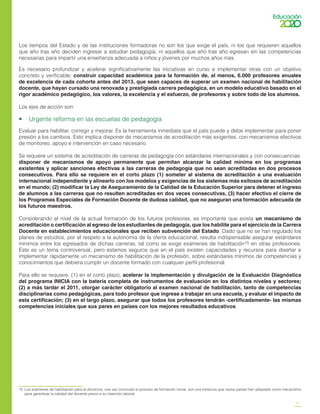 11
Los tiempos del Estado y de las instituciones formadoras no son los que exige el país, ni los que requieren aquellos
que año tras año deciden ingresar a estudiar pedagogía, ni aquellos que año tras año egresan sin las competencias
necesarias para impartir una enseñanza adecuada a niños y jóvenes por muchos años más.
Es necesario profundizar y acelerar significativamente las iniciativas en curso e implementar otras con un objetivo
concreto y verificable: construir capacidad académica para la formación de, al menos, 6.000 profesores anuales
de excelencia de cada cohorte antes del 2013, que sean capaces de superar un examen nacional de habilitación
docente, que hayan cursado una renovada y prestigiada carrera pedagógica, en un modelo educativo basado en el
rigor académico pedagógico, los valores, la excelencia y el esfuerzo, de profesores y sobre todo de los alumnos.
Los ejes de acción son:
•    Urgente reforma en las escuelas de pedagogía
Evaluar para habilitar, corregir y mejorar. Es la herramienta inmediata que el país puede y debe implementar para poner
presión a los cambios. Esto implica disponer de mecanismos de acreditación más exigentes, con mecanismos efectivos
de monitoreo, apoyo e intervención en caso necesario.
Se requiere un sistema de acreditación de carreras de pedagogía con estándares internacionales y con consecuencias:
disponer de mecanismos de apoyo permanente que permitan alcanzar la calidad mínima en los programas
existentes y aplicar sanciones efectivas a las carreras de pedagogía que no sean acreditadas en dos procesos
consecutivos. Para ello se requiere en el corto plazo (1) someter al sistema de acreditación a una evaluación
internacional independiente y alinearlo con los modelos y exigencias de los sistemas más exitosos de acreditación
en el mundo; (2) modificar la Ley de Aseguramiento de la Calidad de la Educación Superior para detener el ingreso
de alumnos a las carreras que no resulten acreditadas en dos veces consecutivas, (3) hacer efectivo el cierre de
los Programas Especiales de Formación Docente de dudosa calidad, que no aseguran una formación adecuada de
los futuros maestros.
Considerando el nivel de la actual formación de los futuros profesores, es importante que exista un mecanismo de
acreditación o certificación al egreso de los estudiantes de pedagogía, que los habilite para el ejercicio de la Carrera
Docente en establecimientos educacionales que reciben subvención del Estado. Dado que no se han regulado los
planes de estudios, por el respeto a la autonomía de la oferta educacional, resulta indispensable asegurar estándares
mínimos entre los egresados de dichas carreras, tal como se exige exámenes de habilitación15 en otras profesiones.
Éste es un tema controversial, pero estamos seguros que en el país existen capacidades y recursos para diseñar e
implementar rápidamente un mecanismo de habilitación de la profesión, sobre estándares mínimos de competencias y
conocimientos que debiera cumplir un docente formado con cualquier perfil profesional.
Para ello se requiere, (1) en el corto plazo, acelerar la implementación y divulgación de la Evaluación Diagnóstica
del programa INICIA con la batería completa de instrumentos de evaluación en los distintos niveles y sectores;
(2) a más tardar el 2011, otorgar carácter obligatorio al examen nacional de habilitación, tanto de competencias
disciplinarias como pedagógicas, para todo profesor que ingrese a trabajar en una escuela, y evaluar el impacto de
esta certificación; (3) en el largo plazo, asegurar que todos los profesores tendrán -certificadamente- las mismas
competencias iniciales que sus pares en países con los mejores resultados educativos.
15	 Los exámenes de habilitación para la docencia, una vez concluido el proceso de formación inicial, son una instancia que varios países han adoptado como mecanismo
para garantizar la calidad del docente previo a su inserción laboral.
 