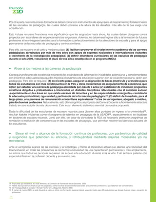 12
Por otra parte, las instituciones formadoras deben contar con instrumentos de apoyo para el mejoramiento y fortalecimiento
de las escuelas de pedagogía, las cuales deben ponerse a la altura de los desafíos, más allá de lo que exige una
acreditación.
Esto incluye recursos financieros más significativos que los asignados hasta ahora, los cuales deben otorgarse contra
proyectos con estándares de exigencia estrictos y rigurosos. Además, no deben restringirse sólo a la formación de futuros
profesores sino entregarse también para la formación y perfeccionamiento de los directores de escuela y para el apoyo
permanente de las escuelas de pedagogía y centros similares.
Para ello, se requiere en el corto y mediano plazo: (1) facilitar y promover el fortalecimiento académico de las carreras
pedagógicas acreditadas por más de tres años con apoyo de expertos nacionales e internacionales visitantes
e incremento de la investigación pedagógica; (2) definir estándares curriculares de las escuelas de pedagogía
durante el año 2009, reduciendo el plazo de tres años establecido en el programa INICIA.
•    Atraer a los mejores a las carreras de pedagogía
Conseguir profesores de excelencia mejorando los estándares de la formación inicial debe potenciarse y complementarse
con incentivos adecuados para que los mejores postulantes a la educación superior -con la vocación necesaria- opten por
pedagogía. Para ello se requiere: (1) en el corto plazo, asegurar la asignación de becas (matrícula y aranceles) para
todos los estudiantes con más de 650 puntos en la PSU u otros mecanismos de aseguramiento de excelencia, que
opten por estudiar una carrera de pedagogía acreditada por más de 3 años; (2) establecer de inmediato programas
atractivos dirigidos a profesionales o licenciados en distintas disciplinas relacionadas con el currículo escolar
-especialmente en las áreas en que existe escasez de docentes y en las especialidades emergentes- cautelando
la adecuada profundidad, rigurosidad y pertinencia de la formación pedagógica16; (3) definir de inmediato, para el
largo plazo, una promesa de remuneración e incentivos equivalentes17 a las de un ingeniero, abogado o médico,
para los buenos profesores. Naturalmente, esto último significa un proyecto de Carrera Docente suficientemente atractivo
tratado en otro acápite de este documento. Éste es un elemento sistémico esencial de nuestra propuesta.
Dada la dificultad de los estudiantes de escasos recursos para obtener altos puntajes de ingreso a la universidad18,
resultan loables iniciativas como el programa de talentos en pedagogía de la USACH19, especialmente si se focalizan
en sectores de escasos recursos. Junto con ello, sin dejar de considerar la PSU, es necesario promover programas de
nivelación o restitución de competencias en las escuelas de pedagogía, que permitan resolver las falencias actuales de
los estudiantes.
•    Elevar el nivel y alcance de la formación continua de profesores, con parámetros de calidad
y exigencias que potencien su eficacia, y retribuyéndola mediante mejoras monetarias y/o no
monetarias
Ante el vertiginoso avance de las ciencias y la tecnología, y frente al imperativo actual que plantea una Sociedad del
Conocimiento, en todas las profesiones se reconoce la necesidad de una capacitación permanente y, más ampliamente,
se estima que todas las personas requieren de acceso a la educación durante toda la vida. Esto se hace patente con
especial énfasis en la profesión docente y en nuestro país.
16	 Propuesta que establece, en esos términos, la Comisión de Formación Inicial Docente, 2005.
17	 Hablar de equivalencia implica que hay aspectos, como los años de escolaridad asociados a las distintas profesiones, que deberían ser considerados.
18	 Ver “Desigualdad de acceso”, Ronald Fischer en La Segunda, febrero 2009.
19	 A contar de marzo 2009, se está llevando a cabo un piloto con formación especial desde segundo medio para 30 postulantes que tengan buenas notas y vocación de
profesores.
 