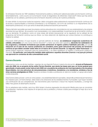 13
Si el Estatuto Docente de 1991 establece financiamiento público y retribución salarial asociados a la formación continua,
lamentablemente, -como ocurre con la formación inicial- el diagnóstico de diferentes instancias20 indica que hay serios
problemas con la calidad y pertinencia de la formación docente continua de nuestros profesores.
En este ámbito -lo reconocen todos los expertos- debe conjugarse adecuadamente la necesaria formación continua con
el acceso a oportunidades e incentivos (monetarios y no monetarios), con el fin de contribuir a un mejoramiento de su
desempeño profesional, en lo que sería el desarrollo profesional docente permanente.
Parece del todo razonable que sean los propios centros educativos (en concordancia con sus sostenedores) y los propios
docentes los que definan, de acuerdo a sus necesidades y con responsabilidad, la pertinencia de la formación continua
que se demande. El problema -como en otras áreas del ámbito educacional- es la regulación de la calidad de los
programas de formación continua que se ofrece. La mera obtención de diplomas por cursos diversos no contribuye a
mejorar la calidad.
Educación 2020 plantea: (1) que durante un periodo definido de tiempo, se establezcan exigencias sustantivas de
calidad, articuladas con una nueva Carrera Docente21 y hasta que ésta esté operativa, elevando los estándares de
los programas y entidades formadoras que pueden pertenecer al registro público habilitado para ello, (2) que la
inducción en el aula de los nuevos profesores se considere como parte estructural del proceso de formación
continua al que deben acceder todos ellos en el marco de la Carrera Docente. Lo segundo, debe financiarse con
aporte público especial y separado para los sostenedores, y se debe establecer un registro y certificación pública de
mentores. En particular, una inducción también debe aplicarse a aquellos docentes (nuevos o no) que por primera
vez ejercerán en contextos de alta vulnerabilidad social.
Carrera Docente
Proponemos como una de las medidas urgentes de una Agenda Corta en materia de educación, el envío al Parlamento
este año 2009, de un proyecto de ley sobre Carrera Docente, que siente las bases para que, en forma gradual pero
garantizada, el país pueda contar hacia el año 2020 con una planta de profesores de nivel equivalente a los de países
desarrollados, con una estructura de remuneraciones e incentivos, monetarios y no monetarios, similares a los de
otras carreras prestigiadas en Chile. Nuestros sondeos iniciales a profesores en ejercicio revelan un apoyo abrumador
a esta propuesta.
Esta Carrera debe proveer -como en otros países- una estabilidad laboral razonable y desarrollo profesional permanente a
los maestros pero, al mismo tiempo, debe dotar a los directores de los establecimientos municipales -que hayan recibido
una certificación de sus competencias- de instrumentos para incentivar e inducir los mejores resultados, y corregir las
fallas más graves al desempeño docente.
De no adoptarse esta medida, será muy difícil atraer a buenos egresados de educación Media para que se conviertan
en profesores, mantener a los mejores en el ejercicio de su profesión y motivar a todos para entregar lo mejor de sí en la
labor docente.
20	 Ver, en particular, el Informe del Consejo Asesor Presidencial para la Calidad de la Educación, 2006.
21	 Donde se asegure el derecho a oportunidades de desarrollo profesional, perfeccionamiento y formación continua certificada.
 