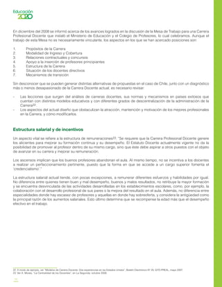 14
En diciembre del 2008 se informó acerca de los avances logrados en la discusión de la Mesa de Trabajo para una Carrera
Profesional Docente que instaló el Ministerio de Educación y el Colegio de Profesores, lo cual celebramos. Aunque el
trabajo de esta Mesa no es necesariamente vinculante, los aspectos en los que se han acercado posiciones son:
1.	 Propósitos de la Carrera
2.	 Modalidad de Ingreso y Cobertura
3.	 Relaciones contractuales y concursos
4.	 Apoyo a la inserción de profesores principiantes
5.	 Estructura de la Carrera
6.	 Situación de los docentes directivos
7.	 Mecanismos de transición
Sin desconocer que se pueden generar distintas alternativas de propuestas en el caso de Chile, junto con un diagnóstico
más o menos desapasionado de la Carrera Docente actual, es necesario revisar:
-	 Las lecciones que surgen del análisis de carreras docentes, sus normas y mecanismos en países exitosos que
cuentan con distintos modelos educativos y con diferentes grados de descentralización de la administración de la
Carrera22.
-	 Los aspectos del actual diseño que obstaculizan la atracción, mantención y motivación de los mejores profesionales
en la Carrera, y cómo modificarlos.
Estructura salarial y de incentivos
Un aspecto vital se refiere a la estructura de remuneraciones23: “Se requiere que la Carrera Profesional Docente genere
los alicientes para mejorar su formación continua y su desempeño. El Estatuto Docente actualmente vigente no da la
posibilidad de promover al profesor dentro de su mismo cargo, sino que éste debe aspirar a otros puestos con el objeto
de avanzar en su carrera y mejorar su remuneración.
Los ascensos implican que los buenos profesores abandonan el aula. Al mismo tiempo, no se incentiva a los docentes
a realizar un perfeccionamiento pertinente, puesto que la forma en que se accede a un cargo superior fomenta el
‘credencialismo’.”
La estructura salarial actual tiende, con pocas excepciones, a remunerar diferentes esfuerzos y habilidades por igual.
No diferencia entre quienes tienen buen y mal desempeño, buenos y malos resultados, no retribuye la mayor formación
y se encuentra desvinculada de las actividades desarrolladas en los establecimientos escolares, como, por ejemplo, la
colaboración con el desarrollo profesional de sus pares o la mejora del resultado en el aula. Además, no diferencia entre
especialidades donde hay escasez de profesores y aquellas en donde hay sobreoferta, y considera la antigüedad como
la principal razón de los aumentos salariales. Esto último determina que se recompense la edad más que el desempeño
efectivo en el trabajo.
22	 A modo de ejemplo, ver “Modelos de Carrera Docente. Dos experiencias en los Estados Unidos”, Boletín Electrónico Nº 25, GTD-PREAL, mayo 2007.
23	 Ver A. Mizala, “La Centralidad de los Docentes”, en La Segunda, octubre 2008.
 