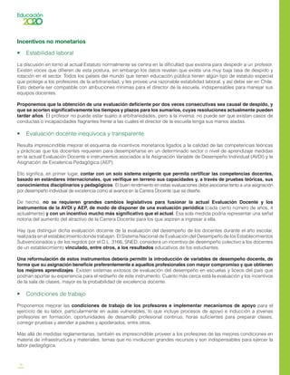 16
Incentivos no monetarios
•    Estabilidad laboral
La discusión en torno al actual Estatuto normalmente se centra en la dificultad que existiría para despedir a un profesor.
Existen voces que difieren de esta postura, sin embargo los datos revelan que existe una muy baja tasa de despido y
rotación en el sector. Todos los países del mundo que tienen educación pública tienen algún tipo de estatuto especial
que protege a los profesores de la arbitrariedad, y les provee una razonable estabilidad laboral, y así debe ser en Chile.
Esto debería ser compatible con atribuciones mínimas para el director de la escuela, indispensables para manejar sus
equipos docentes.
Proponemos que la obtención de una evaluación deficiente por dos veces consecutivas sea causal de despido, y
que se acorten significativamente los tiempos y plazos para los sumarios, cuyas resoluciones actualmente pueden
tardar años. El profesor no puede estar sujeto a arbitrariedades, pero a la inversa, no puede ser que existan casos de
conductas o incapacidades flagrantes frente a las cuales el director de la escuela tenga sus manos atadas.
•    Evaluación docente inequívoca y transparente
Resulta imprescindible mejorar el esquema de incentivos monetarios ligados a la calidad de las competencias teóricas
y prácticas que los docentes requieren para desempeñarse en un determinado sector o nivel de aprendizaje medidas
en la actual Evaluación Docente e instrumentos asociados a la Asignación Variable de Desempeño Individual (AVDI) y la
Asignación de Excelencia Pedagógica (AEP).
Ello significa, en primer lugar, contar con un solo sistema exigente que permita certificar las competencias docentes,
basado en estándares internacionales, que verifique en terreno sus capacidades y, a través de pruebas teóricas, sus
conocimientos disciplinarios y pedagógicos. El buen rendimiento en estas evaluaciones debe asociarse tanto a una asignación
por desempeño individual de excelencia como al avance en la Carrera Docente que se diseñe.
De hecho, no se requieren grandes cambios legislativos para fusionar la actual Evaluación Docente y los
instrumentos de la AVDI y AEP, de modo de disponer de una evaluación periódica (cada cierto número de años, 4
actualmente) y con un incentivo mucho más significativo que el actual. Esa sola medida podría representar una señal
notoria del aumento del atractivo de la Carrera Docente para los que aspiren a ingresar a ella.
Hay que distinguir dicha evaluación docente de la evaluación del desempeño de los docentes durante el año escolar,
realizada en el establecimiento donde trabajan. El Sistema Nacional de Evaluación del Desempeño de los Establecimientos
Subvencionados y de los regidos por el D.L. 3166, SNED, considera un incentivo de desempeño colectivo a los docentes
de un establecimiento vinculado, entre otros, a los resultados educativos de los estudiantes.
Una reformulación de estos instrumentos debería permitir la introducción de variables de desempeño docente, de
forma que su asignación beneficie preferentemente a aquellos profesionales con mayor compromiso y que obtienen
los mejores aprendizajes. Existen sistemas exitosos de evaluación del desempeño en escuelas y liceos del país que
podrían aportar su experiencia para el rediseño de este instrumento. Cuanto más cerca está la evaluación y los incentivos
de la sala de clases, mayor es la probabilidad de excelencia docente.
•    Condiciones de trabajo
Proponemos mejorar las condiciones de trabajo de los profesores e implementar mecanismos de apoyo para el
ejercicio de su labor, particularmente en aulas vulnerables, lo que incluye procesos de apoyo e inducción a jóvenes
profesores en formación, oportunidades de desarrollo profesional continuo, horas suficientes para preparar clases,
corregir pruebas y atender a padres y apoderados, entre otros.
Más allá de medidas reglamentarias, también es imprescindible proveer a los profesores de las mejores condiciones en
materia de infraestructura y materiales, temas que no involucran grandes recursos y son indispensables para ejercer la
labor pedagógica.
 