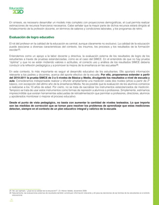 18
En síntesis, es necesario desarrollar un modelo más completo con proyecciones demográficas, el cual permita realizar
estimaciones de recursos financieros necesarios. Cabe señalar que la mayor parte de dichos recursos estará dirigido al
fortalecimiento de la profesión docente, en términos de salarios y condiciones laborales, y los programas de retiro.
Evaluación de logro educativo
El rol del profesor en la calidad de la educación es central, aunque claramente no exclusivo. La calidad de la educación
puede asociarse a diversas características del contexto, los insumos, los procesos y los resultados de la formación
escolar25.
Entendemos como un apoyo a la labor docente y directiva, la evaluación externa de los resultados de logro de los
estudiantes a través de pruebas estandarizadas, como es el caso del SIMCE. En el entendido de que no hay prueba
“óptima” y que no se están midiendo valores o actitudes, el correcto uso y análisis de los resultados SIMCE debería
conducir a la reflexión pedagógica y a promover la mejora de la enseñanza en las escuelas26.
En este contexto, lo más importante es seguir el desarrollo educativo de los estudiantes. Ello aportará información
relevante a los padres y docentes, acerca del aporte efectivo de la escuela. Por ello, proponemos extender a partir
del 2010-2011 la prueba SIMCE de 3 a 5 niveles de Básica y Media, divulgando los resultados a nivel de escuela y
aula. Consideramos indispensable realizar y difundir ampliamente una medición cada dos niveles (años) a partir de 2º
básico, con excepción del último año de la enseñanza Media. No es posible que la evaluación de los alumnos comience
a realizarse a los 10 años de edad. Por cierto, no se trata de sacralizar los instrumentos estandarizados de medición.
Tampoco se trata de usar estos instrumentos como formas de represión a alumnos o profesores. Simplemente, estimamos
imprescindible que existan herramientas adecuadas de retroalimentación que permitan a profesores, directores, alumnos
y apoderados monitorear o mejorar el proceso educativo.
Desde el punto de vista pedagógico, no basta con aumentar la cantidad de niveles testeados. Lo que importa
son las medidas de corrección que se toman para resolver los problemas de aprendizaje que estas mediciones
detectan, siempre en el contexto de un plan educativo integral y valórico de la escuela.
25	 Ver, por ejemplo, “¿Qué es la calidad de la educación?”, Dr. Héctor Valdés, diciembre 2008.
26	 Naturalmente, las evaluaciones externas de resultados también constituyen información relevante y útil para las decisiones de las familias de los estudiantes en el ámbito
educacional.
 