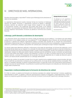 19
IV. DIRECTIVOS DE NIVEL INTERNACIONAL
Estudios internacionales y nacionales27 indican que el liderazgo de los directores es
clave en los resultados.
La experiencia internacional muestra diversas formas de incentivar el liderazgo
directivo de calidad: formación y capacitación continua en gestión y liderazgo;
procesos estrictos de selección para ocupar dichos cargos en las escuelas,
y remuneración acorde a las exigencias del puesto para atraer a los mejores
candidatos. Las propuestas de Educación 2020 en este ámbito apuntan a los dos
primeros aspectos mencionados. El tercero se plantea en términos de la Carrera
Docente.
Liderazgo, perfil deseado y estándares de desempeño
“Los directores tienen que compartir los mismos niveles de liderazgo que los políticos. Y el impacto que esos líderes
pueden tener en los colegios puede ser muy poderoso”28. A esto agregamos que el director de una escuela equivale
al directivo o gerente de cualquier organización pública o privada. Esto requiere de un conjunto de conocimientos,
habilidades y experiencias que no se adquieren meramente por la vía de tomar cursos o postgrados, y exige procesos de
selección y certificación complejos, que podrán ser costosos pero constituyen la mejor inversión imaginable.
Un director debe estar altamente calificado, involucrarse en las metas de aprendizaje, en la forma de evaluación y en la
efectividad de las clases que se imparten en su escuela. El rol del director en la gestión escolar es crear las condiciones y
facilitar los procesos para que los profesores puedan cumplir su labor pedagógica; ayudar a los profesores a mejorar sus
habilidades; trabajar con ellos para diseñar mejores materiales para los estudiantes; ayudar a entender qué aprendizaje
funciona mejor dentro del colegio; motivar a los profesores y construir con ellos un acuerdo sobre lo que es una buena
práctica docente, y priorizar el presupuesto de la escuela. Se trata del desarrollo de un modelo de dirección para el
cambio y la mejora escolar caracterizado por un Liderazgo distribuido29.
Esta forma de conducir la escuela no existe hoy en la gran mayoría de los establecimientos subvencionados del país.
Ni por el perfil de sus directores ni tampoco por sus atribuciones, en el caso de los establecimientos municipales. Para
ejercer un verdadero liderazgo, el director necesita atribuciones, en particular incidir en la conformación de los equipos y
manejar recursos de manera flexible. Los profesores no podrán permitirse tampoco ser evaluados por directores que no
tengan estas competencias.
Capacidad e institucionalidad para la formación de directivos de calidad
En Chile no existe un sistema de formación de directivos escolares de calidad internacional ni centros académicos
especializados en ello30. La gestión y dirección educacional se imparte en posgrados y especializaciones. O bien, se
apoya con programas gubernamentales como la línea de Formación Continua del Programa de Liderazgo Educativo.
27	 Michael Barber y Mona Mourshed. Septiembre 2007. “How the World’s Best-Performing School Systems Come Out On Top”, McKinsey & Company, Social Sector Office;
Ministerio de Educación de Chile y UNICEF (2005), “¿Quién dijo que no se puede? Escuelas efectivas en sectores de pobreza”.
28	 David Hopkins, en entrevista a EducarChile (2008).
29	 Bennet, N.; Wise, C. Woods, P. y Harvey, J. (2003). Distributed Leadership. London: NCSL.
30	 Como el “National College for School Leadership” dependiente de la Universidad de Nottingham, en Inglaterra.
Liderazgo directivo en la escuela
“El liderazgo es una competencia
conductual que se refiere a la
capacidad para articular los recursos
personalesdelosmiembrosdelequipo
de trabajo, para que actúen con
eficacia y efectividad en situaciones
profesionales, de acuerdo a los
estándares del establecimiento.”
www.educarchile.cl
 