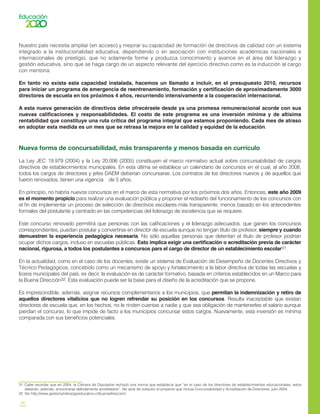 20
Nuestro país necesita ampliar (en acceso) y mejorar su capacidad de formación de directivos de calidad con un sistema
integrado a la institucionalidad educativa, dependiendo o en asociación con instituciones académicas nacionales e
internacionales de prestigio, que no solamente forme y produzca conocimiento y avance en el área del liderazgo y
gestión educativa, sino que se haga cargo de un aspecto relevante del ejercicio directivo como es la inducción al cargo
con mentoría.
En tanto no exista esta capacidad instalada, hacemos un llamado a incluir, en el presupuesto 2010, recursos
para iniciar un programa de emergencia de reentrenamiento, formación y certificación de aproximadamente 3000
directores de escuela en los próximos 4 años, recurriendo intensivamente a la cooperación internacional.
A esta nueva generación de directivos debe ofrecérsele desde ya una promesa remuneracional acorde con sus
nuevas calificaciones y responsabilidades. El costo de este programa es una inversión mínima y de altísima
rentabilidad que constituye una ruta crítica del programa integral que estamos proponiendo. Cada mes de atraso
en adoptar esta medida es un mes que se retrasa la mejora en la calidad y equidad de la educación.
Nueva forma de concursabilidad, más transparente y menos basada en currículo
La Ley JEC 19.979 (2004) y la Ley 20.006 (2005) constituyen el marco normativo actual sobre concursabilidad de cargos
directivos de establecimientos municipales. En esta última se establece un calendario de concursos en el cual, al año 2008,
todos los cargos de directores y jefes DAEM deberían concursarse. Los contratos de los directores nuevos y de aquellos que
fueron renovados, tienen una vigencia de 5 años.
En principio, no habría nuevos concursos en el marco de esta normativa por los próximos dos años. Entonces, este año 2009
es el momento propicio para realizar una evaluación pública y proponer el rediseño del funcionamiento de los concursos con
el fin de implementar un proceso de selección de directivos escolares más transparente, menos basado en los antecedentes
formales del postulante y centrado en las competencias del liderazgo de excelencia que se requiere.
Este concurso renovado permitirá que personas con las calificaciones y el liderazgo adecuados, que ganen los concursos
correspondientes, puedan postular y convertirse en director de escuela aunque no tengan título de profesor, siempre y cuando
demuestren la experiencia pedagógica necesaria. No sólo aquellas personas que detentan el título de profesor podrían
ocupar dichos cargos, incluso en escuelas públicas. Esto implica exigir una certificación o acreditación previa de carácter
nacional, rigurosa, a todos los postulantes a concursos para el cargo de director de un establecimiento escolar31.
En la actualidad, como en el caso de los docentes, existe un sistema de Evaluación de Desempeño de Docentes Directivos y
Técnico Pedagógicos, concebido como un mecanismo de apoyo y fortalecimiento a la labor directiva de todas las escuelas y
liceos municipales del país, es decir, la evaluación es de carácter formativo, basada en criterios establecidos en un Marco para
la Buena Dirección32. Esta evaluación puede ser la base para el diseño de la acreditación que se propone.
Es imprescindible, además, asignar recursos complementarios a los municipios, que permitan la indemnización y retiro de
aquellos directores vitalicios que no logren refrendar su posición en los concursos. Resulta inaceptable que existan
directores de escuela que, en los hechos, no le rinden cuentas a nadie y que sea obligación de mantenerles el salario aunque
pierdan el concurso, lo que impide de facto a los municipios concursar estos cargos. Nuevamente, esta inversión es mínima
comparada con sus beneficios potenciales.
31	 Cabe recordar que en 2004, la Cámara de Diputados rechazó una norma que establecía que “en el caso de los directores de establecimientos educacionales, estos
deberán, además, encontrarse debidamente acreditados”. Ver acta de votación al proyecto que incluía Concursabilidad y Acreditación de Directores, julio 2004.
32	 Ver http://www.gestionyliderazgoeducativo.cl/buenadireccion/
 