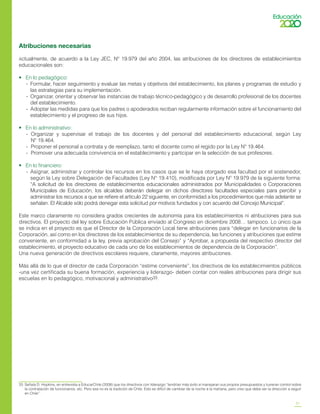 21
Atribuciones necesarias
Actualmente, de acuerdo a la Ley JEC, Nº 19.979 del año 2004, las atribuciones de los directores de establecimientos
educacionales son:
•	 En lo pedagógico:
-	 Formular, hacer seguimiento y evaluar las metas y objetivos del establecimiento, los planes y programas de estudio y
las estrategias para su implementación.
-	 Organizar, orientar y observar las instancias de trabajo técnico-pedagógico y de desarrollo profesional de los docentes
del establecimiento.
-	 Adoptar las medidas para que los padres o apoderados reciban regularmente información sobre el funcionamiento del
establecimiento y el progreso de sus hijos.
•	 En lo administrativo:
-	 Organizar y supervisar el trabajo de los docentes y del personal del establecimiento educacional, según Ley
Nº 19.464.
-	 Proponer el personal a contrata y de reemplazo, tanto el docente como el regido por la Ley Nº 19.464.
-	 Promover una adecuada convivencia en el establecimiento y participar en la selección de sus profesores.
•	 En lo financiero:
-	 Asignar, administrar y controlar los recursos en los casos que se le haya otorgado esa facultad por el sostenedor,
según la Ley sobre Delegación de Facultades (Ley N° 19.410), modificada por Ley Nº 19.979 de la siguiente forma:
“A solicitud de los directores de establecimientos educacionales administrados por Municipalidades o Corporaciones
Municipales de Educación, los alcaldes deberán delegar en dichos directores facultades especiales para percibir y
administrar los recursos a que se refiere el artículo 22 siguiente, en conformidad a los procedimientos que más adelante se
señalan. El Alcalde sólo podrá denegar esta solicitud por motivos fundados y con acuerdo del Concejo Municipal”.
Este marco claramente no considera grados crecientes de autonomía para los establecimientos ni atribuciones para sus
directivos. El proyecto del ley sobre Educación Pública enviado al Congreso en diciembre 2008… tampoco. Lo único que
se indica en el proyecto es que el Director de la Corporación Local tiene atribuciones para “delegar en funcionarios de la
Corporación, así como en los directores de los establecimientos de su dependencia, las funciones y atribuciones que estime
conveniente, en conformidad a la ley, previa aprobación del Consejo” y “Aprobar, a propuesta del respectivo director del
establecimiento, el proyecto educativo de cada uno de los establecimientos de dependencia de la Corporación”.
Una nueva generación de directivos escolares requiere, claramente, mayores atribuciones.
Más allá de lo que el director de cada Corporación “estime conveniente”, los directivos de los establecimientos públicos
-una vez certificada su buena formación, experiencia y liderazgo- deben contar con reales atribuciones para dirigir sus
escuelas en lo pedagógico, motivacional y administrativo33.
33	 Señala D. Hopkins, en entrevista a EducarChile (2008) que los directivos con liderazgo “tendrían más éxito si manejaran sus propios presupuestos y tuvieran control sobre
la contratación de funcionarios, etc. Pero esa no es la tradición de Chile. Esto es difícil de cambiar de la noche a la mañana, pero creo que debe ser la dirección a seguir
en Chile”.
 