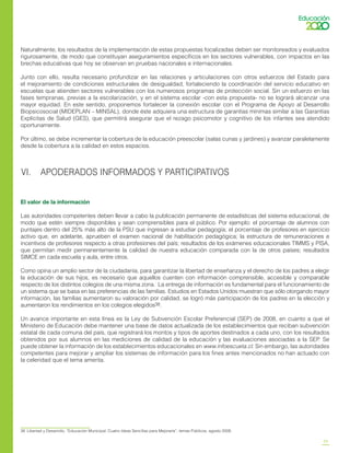 23
Naturalmente, los resultados de la implementación de estas propuestas focalizadas deben ser monitoreados y evaluados
rigurosamente, de modo que constituyan aseguramientos específicos en los sectores vulnerables, con impactos en las
brechas educativas que hoy se observan en pruebas nacionales e internacionales.
Junto con ello, resulta necesario profundizar en las relaciones y articulaciones con otros esfuerzos del Estado para
el mejoramiento de condiciones estructurales de desigualdad, fortaleciendo la coordinación del servicio educativo en
escuelas que atienden sectores vulnerables con los numerosos programas de protección social. Sin un esfuerzo en las
fases tempranas, previas a la escolarización, y en el sistema escolar -con esta propuesta- no se logrará alcanzar una
mayor equidad. En este sentido, proponemos fortalecer la conexión escolar con el Programa de Apoyo al Desarrollo
Biopsicosocial (MIDEPLAN – MINSAL), donde éste adquiera una estructura de garantías mínimas similar a las Garantías
Explícitas de Salud (GES), que permitirá asegurar que el rezago psicomotor y cognitivo de los infantes sea atendido
oportunamente.
Por último, se debe incrementar la cobertura de la educación preescolar (salas cunas y jardines) y avanzar paralelamente
desde la cobertura a la calidad en estos espacios.
VI. APODERADOS INFORMADOS Y PARTICIPATIVOS
El valor de la información
Las autoridades competentes deben llevar a cabo la publicación permanente de estadísticas del sistema educacional, de
modo que estén siempre disponibles y sean comprensibles para el público. Por ejemplo: el porcentaje de alumnos con
puntajes dentro del 25% más alto de la PSU que ingresan a estudiar pedagogía; el porcentaje de profesores en ejercicio
activo que, en adelante, aprueben el examen nacional de habilitación pedagógica; la estructura de remuneraciones e
incentivos de profesores respecto a otras profesiones del país; resultados de los exámenes educacionales TIMMS y PISA,
que permitan medir permanentemente la calidad de nuestra educación comparada con la de otros países; resultados
SIMCE en cada escuela y aula, entre otros.
Como opina un amplio sector de la ciudadanía, para garantizar la libertad de enseñanza y el derecho de los padres a elegir
la educación de sus hijos, es necesario que aquellos cuenten con información comprensible, accesible y comparable
respecto de los distintos colegios de una misma zona. La entrega de información es fundamental para el funcionamiento de
un sistema que se basa en las preferencias de las familias. Estudios en Estados Unidos muestran que sólo otorgando mayor
información, las familias aumentaron su valoración por calidad, se logró más participación de los padres en la elección y
aumentaron los rendimientos en los colegios elegidos38.
Un avance importante en esta línea es la Ley de Subvención Escolar Preferencial (SEP) de 2008, en cuanto a que el
Ministerio de Educación debe mantener una base de datos actualizada de los establecimientos que reciban subvención
estatal de cada comuna del país, que registrará los montos y tipos de aportes destinados a cada uno, con los resultados
obtenidos por sus alumnos en las mediciones de calidad de la educación y las evaluaciones asociadas a la SEP. Se
puede obtener la información de los establecimientos educacionales en www.infoescuela.cl. Sin embargo, las autoridades
competentes para mejorar y ampliar los sistemas de información para los fines antes mencionados no han actuado con
la celeridad que el tema amerita.
38	 Libertad y Desarrollo, “Educación Municipal: Cuatro Ideas Sencillas para Mejorarla”, temas Públicos, agosto 2008.
 