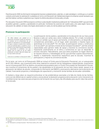 24
ParaEducación2020,lainformacióntransparentehacialaciudadaníatiene,además,unvalorestratégico:contribuyeauncambio
cultural y promueve la valorización ciudadana en torno a la Educación de Calidad para lograr el consenso social necesario que
permita realizar cambios sustantivos que mejoren la oferta educativa en la escuela y el aula.
Por otra parte, Educación 2020 se propone contribuir a este desafío mediante la publicación de “Indicadores 2020” que permitirán
al público general, y padres y apoderados en particular, monitorear los avances de nuestro país y de cada región hacia una
educación de calidad, en base a los logros alcanzados en cada uno de los pilares que hemos definido.
Promover la participación
La participación de los padres y apoderados en la educación de sus hijos puede
llevarse a cabo por varías vías y tiene múltiples efectos. Por un lado, la evidencia
es clara en señalar que el apoyo permanente, el reforzamiento y el desarrollo de
competencias personales y en el hogar, están asociados a mejores logros de
aprendizaje en la escuela39. Por otro lado, la participación activa y constructiva
en la escuela40, por ejemplo a través de los Consejos Escolares41, permite ampliar
capacidades para generar redes de apoyo y favorece la convivencia escolar,
impactando positivamente en el clima y condiciones en que se desarrolla el
proceso educativo. Naturalmente, para que estos propósitos se hagan efectivos,
se requiere esfuerzo y metodologías ad hoc que permitan superar desconfianzas,
diseñar e implementar mecanismos específicos para la escuela, incentivar la
participación y mejorar la convivencia escolar.
Por lo tanto, así como en el Presupuesto 2009 se incluyó el Fondo para la Educación Previsional, con un presupuesto
de $1.525 millones, que incentivará entre otras materias la cotización de los trabajadores independientes, proponemos
que en el presupuesto 2010 se destine una partida presupuestaria para un Fondo Concursable de Participación Escolar,
que incentive el compromiso de los padres y los apoderados en la educación de sus hijos (hacer tareas, apoyar en la
generación de hábitos de estudio, comprender la información del SIMCE) y promueva la valorización de la educación de
calidad, financiando proyectos y metodologías de capacitación y motivación de las familias de escuelas vulnerables.
A mediano y largo plazo se requerirá profundizar en las problemáticas asociadas a la falta de interés de las familias,
como son las diferencias en capital humano y sociocultural, la desilusión progresiva de la educación como mecanismo de
movilidad social, las carencias para el ejercicio de formación de sus hijos y las dificultades para asumir roles más activos
en la escuela.
“Es difícil obtener una calidad en la
educación municipal cuando los alumnos
no cuentan con el compromiso de sus
padres en apoyarlos en sus aprendizajes,
no traen a veces lo mínimo de lo mínimo
como por ejemplo lápiz y cuaderno y es el
profesor el que debe hacerse responsable
en solucionarle el problema. Los que
opinan que la culpa es de los malos
profesores no tienen idea del trabajo que
se hace dentro del aula”.
Carta de un profesor a Educación 2020
39	 Ver “School and Family Partnerships”, L.J Epstein, Encyclopedia of Educational Research, 1992.
40	 Entendemos la participación de padres y apoderados en la escuela como una componente muy importante de la gestión escolar, en el marco de la autonomía de la
escuela.
41	 Ver “Participación y Consejos Escolares”, René Flores Castillo, UPLA, 2005.
 
