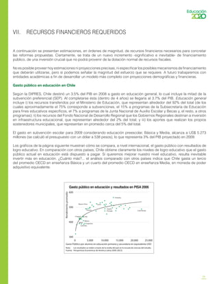 25
VII. RECURSOS FINANCIEROS REQUERIDOS
A continuación se presentan estimaciones, en órdenes de magnitud, de recursos financieros necesarios para concretar
las reformas propuestas. Ciertamente, se trata de un nuevo incremento -significativo e inevitable- de financiamiento
público, de una inversión crucial que no podrá provenir de la dotación normal de recursos fiscales.
No es posible proveer hoy estimaciones ni proyecciones precisas, ni especificar los posibles mecanismos de financiamiento
que deberán utilizarse, pero sí podemos señalar la magnitud del esfuerzo que se requiere. A futuro trabajaremos con
entidades académicas a fin de desarrollar un modelo más completo con proyecciones demográficas y financieras.
Gasto público en educación en Chile
Según la DIPRES, Chile destinó un 3.5% del PIB en 2008 a gasto en educación general, lo cual incluye la mitad de la
subvención preferencial (SEP). Al completarse ésta (dentro de 4 años) se llegaría al 3.7% del PIB. Educación general
incluye i) los recursos transferidos por el Ministerio de Educación, que representan alrededor del 92% del total (de los
cuales aproximadamente el 75% corresponde a subvenciones, el 15% a programas de la Subsecretaría de Educación
para fines educativos específicos, el 7% a programas de la Junta Nacional de Auxilio Escolar y Becas y, el resto, a otros
programas); ii) los recursos del Fondo Nacional de Desarrollo Regional que los Gobiernos Regionales destinan a inversión
en infraestructura educacional, que representan alrededor del 2% del total; y iii) los aportes que realizan los propios
sostenedores municipales, que representan en promedio cerca del 5% del total.
El gasto en subvención escolar para 2009 considerando educación preescolar, Básica y Media, alcanza a US$ 5.273
millones (se calculó el presupuesto con un dólar a 538 pesos), lo que representa 3% del PIB proyectado en 2009.
Los gráficos de la página siguiente muestran cómo se compara, a nivel internacional, el gasto público con resultados de
logro educativo. En comparación con otros países, Chile obtiene claramente los niveles de logro educativo que el gasto
público actual en educación está dispuesto a pagar. Si queremos mejorar nuestro nivel educativo, resulta inevitable
invertir más en educación. ¿Cuánto más?... el análisis comparado con otros países indica que Chile gasta un tercio
del promedio OECD en enseñanza Básica y un cuarto del promedio OECD en enseñanza Media, en moneda de poder
adquisitivo equivalente.
Gasto público en educación y resultados en PISA 2006
Finlandia
Luxemburgo
España
Portugal
CoreaMacao-China
Lituania
Uruguay Chile
México
Argentina
Brasil
Colombia
0 5.000 10.000 15.000 20.000 25.000
600
500
400
300
Rendimientopromedio
Gasto Público por alumno en educación primaria y secundaria en equivalente USD
Nota: Los resultados se miden a través de la media del país en la escuela de ciencias del estudio.
Fuente: Perspectivas Económicas de América Latina 2009, OECD.
 