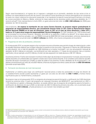 27
Según www.futurolaboral.cl, el ingreso de un ingeniero o abogado es en promedio, alrededor de dos veces el de un
profesor con especialidad al quinto año de carrera. Si la caída en horas docentes por motivos demográficos se compensa
en parte con mayor cobertura en educación preescolar, si se mantienen la relación horas lectivas/no lectivas y el número
de cursos promedio en Básica y Media, entonces la masa salarial de los docentes podría estimarse alrededor de 1,7
veces la actual42. Esto representará en el año 2020, un gasto adicional del orden de US$ 1.500 millones (de 2009) para
alrededor de 160 mil docentes.
Adicionalmente, sin esperar la tramitación de una nueva Carrera Docente, se propone mejorar gradualmente la
asignación de responsabilidad directiva, que actualmente alcanza hasta un 25% sobre la Remuneración Básica
Mínima Nacional (RBMN) en el caso de directores, hasta un 20% en el caso de otros directivos y Jefes UTP y
hasta un 15 % para otros cargos de responsabilidad Técnico-Pedagógica. En 2007 alrededor de 7.250 profesionales
se encontraban en la primera situación, alrededor de 6.600 en la segunda y 5.900 en la última43. Si la mejora eleva al
doble los montos máximos actuales, con una RBMN mensual de $380.000 (44 horas semanales), entonces representa en
régimen un máximo anual del orden de US$ 61 millones (de 2009), cifra irrisoria comparada con la anterior.
•    Programas de retiro de profesores y directores
En el presupuesto 2010, se requiere asignar a los municipios recursos suficientes para permitir el pago de indemnización y retiro
de aquellos directores vitalicios que no logren refrendar su posición en los concursos. Estimando un máximo de 3.000 directores
en esta situación, de un total de alrededor de 3.900 directores en el sector municipal44, con una remuneración mensual de
alrededor de $2,5 millones en promedio, una bonificación por retiro asociado a 11 meses de remuneración más un incentivo
significativo, de por ejemplo unos $10 millones, el orden de esta asignación (en total) alcanza a US$ 187 millones.
Durante los próximos 10 años será necesario incentivar el retiro digno de docentes en el actual sector municipal, para renovar las
plantas docentes con profesionales que ingresen a través de la nueva Carrera Docente. Si se considera como base los actuales
docentes del sector municipal que cumplen su edad de jubilar en los próximos 10 años -alrededor de 40 mil personas45- y se
plantea una bonificación por retiro de unos $20 millones, entonces el programa de retiros cuesta del orden de US$ 120 millones
(promedio anual hasta 2020).
•    Formación de directores de nivel internacional
Implementar un sistema para exigir una certificación nacional previa a todos los postulantes al cargo de director de
un establecimiento escolar puede representar un gasto por una sola vez del orden de US$ 1 millón y montos menos
significativos para su mantenimiento y evaluación.
Se propone crear en el presupuesto 2010 un programa de emergencia para la formación y certificación de 3.000 directores
durante los próximos años. A partir del programa de Liderazgo Educativo del MINEDUC46, que perfeccionó en 2007 a
1.725 directivos en gestión y liderazgo educativo, se puede estimar que el programa de emergencia para la formación y
certificación de directores de aquí a 2020, es del orden de US$ 10 millones los primeros dos años, con un promedio anual
de alrededor de US$ 5 millones. ¿Puede pensarse en una inversión más rentable que ésta?
42	 Habría que considerar que el salario al comienzo de la carrera, es decir la remuneración de los profesores jóvenes, debería ser bastante más atractivo que el actual.
43	 Anuario Estadísticas de la Educación 2007, MINEDUC.
44	 Ibid.
45	 Ibid.
46	 Según la glosa presupuestaria correspondiente en la Ley de Presupuesto 2009, se trata de un “Programa destinado a fortalecer las capacidades de gestión de los
docentes directivos, docentes con responsabilidad técnico pedagógica y sostenedores de los establecimientos educacionales… A lo menos el 90% de estos recursos
propenderá a fortalecer las capacidades de gestión en los establecimientos educacionales del sector municipal”, con una asignación de cerca de $1.850 millones.
 