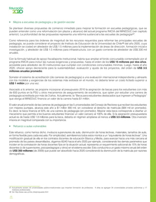 28
•    Mejora a escuelas de pedagogía y de gestión escolar
Se plantean diversas propuestas de comienzo inmediato para mejorar la formación en escuelas pedagógicas, que se
pueden entender como una reformulación (en plazos y alcance) del actual programa INICIA del MINEDUC (ver capítulo
anterior). La profundidad de las propuestas representa una reforma sustancial a las escuelas de pedagogía47.
Como referencia para los órdenes de magnitud de los recursos requeridos para reformar las principales escuelas de
pedagogía, se puede considerar el proyecto de Instituto de Educación de la Universidad de Chile48 del año 2005, cuya
instalación se costeó en alrededor de US$ 1.5 millones para la implementación de áreas de dirección, formación inicial e
investigación, y alrededor de US$ 1.5 millones para infraestructura; con un gasto corriente de alrededor de US$ 330 mil
anuales.
Con la fórmula habitual de apoyo fiscal/aporte institucional, habría que ampliar el fondo concursable contemplado por el
programa INICIA para incluir las nuevas exigencias y propuestas, hasta el orden de los US$ 15 millones por dos años,
accesible para alrededor de 20 instituciones que cumplan con condiciones concursables mínimas. Luego, hasta el año
2020, ofrecer apoyo decreciente para la sustentabilidad, evaluación y ajuste de los proyectos, del orden de US$ 3.5
millones anuales promedio.
Someter el sistema de acreditación (de carreras de pedagogía) a una evaluación internacional independiente y alinearlo
con los modelos y exigencias de los sistemas más exitosos en el mundo, no debería tener un costo licitado superior a
US$ 1 millón por una vez.
Asociado a lo anterior, se propone incorporar al presupuesto 2010 la asignación de becas para los estudiantes con más
de 650 puntos en la PSU u otros mecanismos de aseguramiento de excelencia, que opten por estudiar una carrera de
pedagogía acreditada por más de 3 años. Actualmente, la “Beca para estudiantes destacados que ingresen a Pedagogía”
que otorga el MINEDUC financia un valor de la carrera hasta $1 millón.
El valor anual promedio de las carreras de pedagogía en las 5 universidades del Consejo de Rectores que reciben los estudiantes
con mejores puntajes, alcanza este año a $1 millón 900 mil, sin considerar el derecho de matrícula ($94 mil en promedio).
Es decir, la beca financia el 50% de una carrera de pedagogía (en promedio). Mejorar esta beca corresponde a diseñar un
mecanismo que permita a los buenos estudiantes financiar un valor cercano al 100% de ella. Si la asignación presupuestaria
actual es de hasta US$ 1.8 millones para la beca, debería en régimen ampliarse al menos a US$ 3.5 millones. Otra inversión
irrisoria en magnitud comparada con su importancia.
•    Refuerzo a aulas vulnerables
Este refuerzo, como hemos dicho, involucra supervisores de aula, disminución de horas lectivas, materiales, tamaños de aula,
en forma flexible para cada escuela. Por simplicidad, asimilaremos todos estos montos a un “equivalente de horas lectivas”. Una
modificación gradual de ella en los contratos docentes de educación Básica y Media, para avanzar hacia una más cercana al
promedio de los países desarrollados, digamos 60/40 hacia el año 2020 por ejemplo, considerando los demás parámetros que
inciden en la contratación de horas docentes fijos en la situación actual, representa un requerimiento adicional de 15% de horas
docentes (o de supervisores, psicopedagogos y otros) en el sistema escolar. Esto conduciría a un gasto máximo anual del orden
de US$ 350 millones (de 2009) que puede ser absorbido hacia 2020 considerando la disminución de la matrícula por razones
demográficas.
47	 Actualmente existen 20 universidades público-tradicionales que imparten formación de profesores. A ellas se agregan 34 universidades privadas autónomas y 17
institutos profesionales.
48	 Ver http://www.vaa.uchile.cl/ie/propuesta.html
 