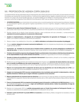 30
VIII.	 PROPOSICIÓN DE AGENDA CORTA 2009-2010
La implementación de las propuestas para el mejoramiento de la oferta educativa en la escuela y el aula requiere acciones
inmediatas que representan acuerdos políticos, modificaciones reglamentarias, legales y asignaciones que, si no pueden
hacerse con cargo a las arcas fiscales este año, es imprescindible que se reflejen en el presupuesto del año 2010. Estas
acciones conforman la Agenda Corta 2009-2010 de Educación 2020, que se reitera a modo de síntesis:
1.	 ACUERDO NACIONAL que comprometa como promesa cierta un aumento gradual de incentivos para los profesores -basados
en una evaluación rigurosa- para generar ingresos equivalentes a los de un ingeniero, abogado o médico para los buenos
profesores.
2.	 Proyecto de ley sobre Carrera Profesional Docente, que siente las bases para que en forma gradual pero garantizada, el
país pueda contar hacia el año 2020 con una planta de profesores de nivel equivalente a los de países desarrollados.
3.	 Revisión rigurosa de la relación horas lectivas/no lectivas y otras condiciones del aula vulnerable, y consecuentemente,
calendario de aumento gradual en la subvención diferenciada.
4.	 Acelerar la implementación y divulgación de la Evaluación Diagnóstica de egresados de Pedagogía, del Programa
INICIA, con la batería completa de instrumentos de evaluación.
5.	 Reducir el plazo -hoy establecido en tres años- para definir estándares curriculares de las escuelas de pedagogía.
6.	 Otorgar carácter obligatorio al examen nacional de habilitación, tanto de competencias disciplinarias como pedagógicas,
a partir de fines del 2010.
7.	 Incrementar de inmediato los recursos para el fortaleci-miento académico de carreras pedagógicas acreditadas por
más de tres años, con apoyo de expertos visitantes. Esto incluye también el incremento de la investigación pedagógica.
8.	 Fortalecerdeinmediatoprogramasdepedagogíadirigidosaprofesionalesolicenciadosendistintasáreasdisciplinarias,
en las especialidades en que existe escasez de docentes, cautelando la rigurosidad de la formación pedagógica.
9.	 Someter el sistema de acreditación a una evaluación internacional independiente y alinearlo con los modelos y exigencias
de los sistemas más exitosos en el mundo.
10.	 Modificar la Ley de Aseguramiento de la Calidad de la Educación Superior para sancionar de manera efectiva a las carreras
que no resulten acreditadas por dos veces consecutivas, por ejemplo, impidiendo el ingreso de alumnos nuevos mientras
no logren acreditarse, y hacer efectivo el fin de los Programas Especiales de Formación Docente de dudosa calidad.
11.	 Mejorar en el presupuesto 2010 la asignación de becas para los estudiantes con más de 650 puntos en la PSU, que
opten por estudiar una carrera de pedagogía acreditada por más de 3 años.
12.	 Asignar en el presupuesto 2010 recursos complementarios a los municipios para permitir la indemnización y retiro de
aquellos directores vitalicios que no logren refrendar su posición en los concursos.
13.	 Mejorar gradualmente los incentivos para los directivos, que reconozcan la carga de trabajo y la importancia del liderazgo,
incrementando la asignación directiva que actualmente alcanza sólo un 25% sobre la Remuneración Básica Mínima Nacional
(RBMN).
14.	 Crear en el presupuesto 2010 un programa de emergencia para la formación y certificación de 3000 directores, y realizar
las modificaciones legales y técnicas para exigir una certificación nacional previa a todos los postulantes al cargo de
director de un establecimiento escolar.
15.	 Destinar en el presupuesto 2010 una partida presupuestaria para un Fondo Concursable de Participación Escolar, que
incentive el compromiso de los padres y los apoderados en la educación de sus hijos.
16.	 Extender a partir de 2010-2011 la prueba SIMCE a 5 ocasiones durante Básica y Media, divulgando los resultados a nivel de
escuela y aula.
 