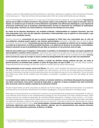 5
¿Puede un país con esta realidad educativa enfrentar con optimismo, esperanza y orgullo su tercer centenario? El sentido
común dice que no. Todos los informes internacionales sobre Chile han venido reafirmando esto por décadas.
¿Cómo hemos llegado a esta situación, en un país que ha mostrado avances notables en muchos aspectos? Hay quienes
opinan que se debe al modelo económico. Hay quienes culpan a los profesores. Unos culpan al mercado, otros al
Estado. La verdad es que se trata de un tema altamente susceptible a las diferencias ideológicas y que requiere de
soluciones ambiciosas que se postergan sistemáticamente, porque en educación los resultados se materializan
en el largo plazo, mientras sus costos políticos y financieros son siempre de corto plazo.
En medio de las disputas ideológicas, hay medidas evidentes, indispensables en cualquier escenario, que han
sido propuestas una y otra vez por expertos nacionales e internacionales, que se aplican en otros países y que
pueden tener resultados ciertos.
Estamos plenamente conscientes de que la enorme inequidad en Chile hace muy improbable que un niño de
una población marginal pueda aspirar a las mismas oportunidades educativas y laborales que un niño de barrio
acomodado. Estamos también conscientes de que hay discusiones no resueltas en relación con el carácter público
o privado de la educación, la institucionalidad educativa, o la selección de alumnos en escuelas y universidades.
Nuestra impresión es que la probabilidad de que ellas se resuelvan en los próximos años es baja.
Nada de esto justifica que no hagamos -todos juntos- lo posible y lo imposible por otorgar una mayor igualdad de
oportunidades a nuestros niños y jóvenes, modificando las condiciones actuales que se dan al interior de la escuela,
para ofrecer a cada uno la mejor educación posible, sin importar origen y condición social. La evidencia es clara: una muy
buena escuela es capaz de corregir en buena medida las desigualdades de origen que traen sus estudiantes8.
La propuesta que hacemos es factible, siempre y cuando las distintas fuerzas políticas del país, así como el
gremio docente y la sociedad toda, acepten un pacto de largo plazo, de aquí al 2020, para concretar estas medidas,
independientemente de proseguir la discusión respecto a temas como los arriba mencionados.
Estas propuestas no son nuevas, como ya lo dijimos. De hecho, como resultado del impetuoso movimiento estudiantil
del 2006, expresión clara de desencanto ciudadano por esta situación, se formó una Comisión Asesora Presidencial,
que logró importantes acuerdos y recomendaciones sobre muchos aspectos que aún no se materializan. No es entonces
de extrañar que varias de las medidas aquí formuladas se asemejen a aquellas que son fruto del trabajo de dicha
Comisión.
La novedad mayor radica en dos aspectos: primero, el carácter sistémico y simultáneo del paquete de propuestas
que debe concordarse como pacto nacional de largo plazo y, segundo, el apoyo ciudadano que está suscitando
esta revolución sobre la calidad y equidad de la educación chilena.
Resulta indispensable que estas propuestas se adopten de manera integral. La calidad de la educación no se resolverá
aumentando los recursos pero manteniendo la formación pedagógica y la Carrera Docente en el estado actual.
Reformular la Carrera Docente sin aumentar los incentivos y la rigurosidad de las evaluaciones será también un ejercicio
ritual. Mientras dicha Carrera no sea verdaderamente prestigiosa, bien remunerada y de mayor calidad formativa, habrá
escasos alumnos de excelencia egresados de enseñanza Media dispuestos a ingresar a esta carrera y, si lo hacen,
terminarán retirándose en plazos breves, debido a sus condiciones salariales, la dura realidad de las escuelas vulnerables
y el deficiente liderazgo y carencia de atribuciones de sus directivos. Aumentar la subvención diferenciada sin buenos
directores no resuelve nada. En suma, si se intenta legislar o presupuestar estos temas por separado, siempre habrá
suficientes objeciones para frenarlos. Cabe destacar, además, que los planteamientos que estamos haciendo
abarcan la crítica educación preescolar, la Básica y la Media.
8	 Ver, por ejemplo, “La Investigación sobre Eficacia Escolar en Iberoamérica. Revisión Internacional sobre Estado del Arte”, F.J. Murillo, 2003; también, “Informe de Capital
Humano en Chile”, J.J. Brunner y G. Elacqua, 2003; y la extensa literatura sobre eficacia escolar o escuelas efectivas.
 