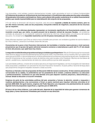 6
Las propuestas, como señalan nuestros planteamientos iniciales, están agrupadas en torno a 4 pilares fundamentales
a) Profesores de excelencia, b) Directores de nivel internacional, c) Condiciones adecuadas para las aulas vulnerables,
d) Apoderados informados y participativos. Estos cuatro pilares sólo pueden sustentarse en un sólido financiamiento
público que resulta imprescindible para la materialización del conjunto de las propuestas.
A fin de indicar la dimensión del esfuerzo requerido, este documento expande y detalla de manera somera, pero no
por ello menos concreta, cada una las propuestas, incluyendo órdenes de magnitud y secuencia de los recursos
que se requieren.
Inevitablemente, las reformas planteadas representan un incremento significativo de financiamiento público, una
inversión crucial que, por cierto, no podrá provenir de la dotación normal de recursos fiscales. Los problemas
centrales de educación no se resolverán realizando solamente las reformas indispensables a la eficiencia del sistema
educativo. Es simplemente imposible resolverlos con 55 mil pesos mensuales por niño vulnerable.
Estas reformas requieren que Chile se meta la mano al bolsillo para proveer una verdadera igualdad de oportunidades a
los niños chilenos, y alcanzar el anhelado desarrollo del país.
Conscientes de la grave crisis financiera internacional, de inevitables e inciertas repercusiones a nivel nacional,
proyectamos que el grueso del gasto adicional necesario comience a materializarse a partir del 4º o 5º año desde
el inicio del proceso, que ojalá fuera hoy mismo.
Lasegundanovedaddeestaspropuestaseselapoyociudadanoquedespertaron.Másde33milpersonashanexpresado
hasta ahora su apoyo formal a los planteamientos de Educación 2020, inscribiéndose -con su nombre y RUT- en nuestro sitio
www.educacion2020.cl.Aproximadamente5mildelosadherentessonprofesoresyeducadoresdepárvulos.Paralelamente,
otras 60 mil personas se han sumado a través de distintos sitios web sociales como Facebook. Muchos son los líderes de
opinión, académicos y representantes de todos los colores políticos que las están apoyando.
Las autoridades políticas, a través de la iniciativa ejecutiva y la negociación legislativa, son los encargados de materializar
estas propuestas y establecer con precisión los recursos financieros necesarios. El pacto político nacional de largo plazo
que proponemos otorgará el respaldo necesario a estas acciones.
Hacemos un llamado a leer las propuestas de Educación 2020 de manera constructiva. Si bien estamos plenamente
convencidos de su validez, no pretendemos ser los poseedores de la verdad, y estamos abiertos a su discusión
y perfeccionamiento. Confiamos en que este llamado sirva para deponer nuestros prejuicios y desconfianzas, y
avanzar desde la discusión a la acción inmediata.
Exigimos de parte de las autoridades políticas del país -presentes y futuras- la atención, estudio y respuesta a
nuestros planteamientos y las convocamos a firmar un pacto nacional para impulsar reformas concretas en el
período 2009-2020. De igual manera, exigimos del Poder Ejecutivo una respuesta a los planteamientos de nuestra
Agenda Corta de propuestas específicas y urgentes para el 2009-2010.
El futuro de los niños chilenos, y por ende del país, depende de la capacidad de todos para generar consensos de
largo plazo y tomar decisiones inmediatas para avanzar en esa dirección.
 