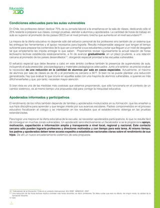 8
Condiciones adecuadas para las aulas vulnerables
En Chile, los profesores deben dedicar 75% de su jornada laboral a la enseñanza en la sala de clases, dedicando sólo el
25% restante a preparar sus clases, corregir pruebas, atender a alumnos y apoderados. La cantidad de horas de trabajo en
aula es superior al promedio de los países OECD en el nivel primario, brecha que aumenta en el nivel secundario10.
La mejora de la oferta educativa no depende sólo del esfuerzo personal de los profesores sino también de un sistema que
les entregue las herramientas y el apoyo necesarios para lograrla. Resulta indispensable asegurar que tengan el tiempo
suficiente para preparar los contenidos de lo que van a enseñar a sus estudiantes y evitar que lleguen a un nivel de desgaste
tal que simplemente les impida entregar lo que saben. Proponemos revisar rigurosamente la actual relación de horas
lectivas/no lectivas establecida estatutariamente, a fin de avanzar gradualmente, en un plazo prudente, a una relación
cercana al promedio de los países desarrollados11, otorgando especial prioridad a las escuelas vulnerables.
El esfuerzo especial que debe llevarse a cabo en este ámbito conlleva también la presencia de supervisores de aula,
incluyendo el aula preescolar, psicopedagogos y materiales pedagógicos adecuados. Junto a lo anterior, es preciso evaluar
la necesidad de una reducción en la cantidad de alumnos por sala en casos especiales. Actualmente, el máximo
de alumnos por sala de clases es de 45 y el promedio es cercano a 3012. Si bien no se puede plantear una reducción
generalizada, hay que evaluar lo que ocurre en aquellas aulas con una mayoría de alumnos vulnerables, a quienes es más
difícil enseñarles y que, por tanto, necesitan mayor atención.
Si bien ésta es una de las medidas más costosas que estamos proponiendo, que sólo funcionaría en el contexto de un
cambio sistémico, es al mismo tiempo una propuesta vital para corregir la inequidad educativa.
Apoderados informados y participativos
El rendimiento de los niños también depende de familias y apoderados involucrados en su formación, que les enseñen a
sus hijos disciplina para aprender y que tengan interés por sus avances escolares. Padres comprometidos en el proceso
educativo fiscalizarán al colegio y se interesarán en los resultados que el establecimiento obtenga en las pruebas
estandarizadas.
Para lograr una mejora en la oferta educativa de la escuela, se necesitan apoderados participativos, lo que no resulta fácil
de conseguir en muchas zonas vulnerables. Un apoderado será efectivamente un fiscalizador si se le proporciona apoyo,
motivación, capacitación e información amplia y transparente a nivel local, regional y nacional. Este contacto
cercano sólo pueden lograrlo profesores y directores motivados y con tiempo para esta tarea. Al mismo tiempo,
los padres y apoderados deben tener acceso expedito a estadísticas nacionales claras sobre el rendimiento de sus
hijos. De ahí un nuevo encadenamiento sistémico de esta propuesta.
10	 “Indicadores de la Educación: Chile en el contexto internacional. Año 2006”, MINEDUC, 2007.
11	 Una reducción de las horas lectivas implica contratar más horas docentes, es decir, profesores. Se debe cuidar que esto no afecte, de ningún modo, la calidad de la
formación docente.
12	 Ibid.
 