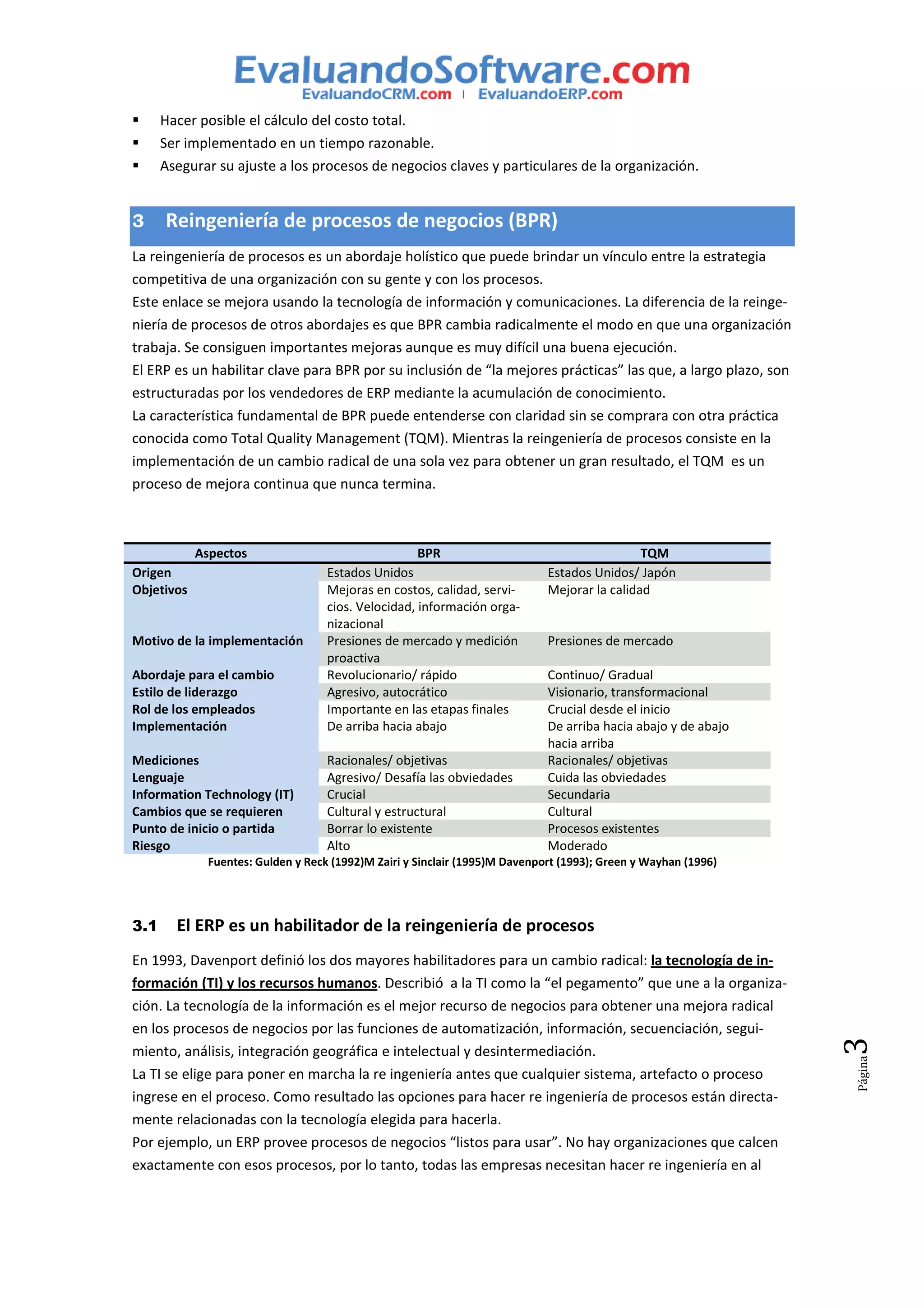 Hacer posible el cálculo del costo total.
      Ser implementado en un tiempo razonable.
      Asegurar su ajuste a los procesos de negocios claves y particulares de la organización.


3     Reingeniería de procesos de negocios (BPR)
La reingeniería de procesos es un abordaje holístico que puede brindar un vínculo entre la estrategia
competitiva de una organización con su gente y con los procesos.
Este enlace se mejora usando la tecnología de información y comunicaciones. La diferencia de la reinge-
niería de procesos de otros abordajes es que BPR cambia radicalmente el modo en que una organización
trabaja. Se consiguen importantes mejoras aunque es muy difícil una buena ejecución.
El ERP es un habilitar clave para BPR por su inclusión de “la mejores prácticas” las que, a largo plazo, son
estructuradas por los vendedores de ERP mediante la acumulación de conocimiento.
La característica fundamental de BPR puede entenderse con claridad sin se comprara con otra práctica
conocida como Total Quality Management (TQM). Mientras la reingeniería de procesos consiste en la
implementación de un cambio radical de una sola vez para obtener un gran resultado, el TQM es un
proceso de mejora continua que nunca termina.



            Aspectos                                 BPR                                      TQM
Origen                              Estados Unidos                           Estados Unidos/ Japón
Objetivos                           Mejoras en costos, calidad, servi-       Mejorar la calidad
                                    cios. Velocidad, información orga-
                                    nizacional
Motivo de la implementación         Presiones de mercado y medición          Presiones de mercado
                                    proactiva
Abordaje para el cambio             Revolucionario/ rápido                   Continuo/ Gradual
Estilo de liderazgo                 Agresivo, autocrático                    Visionario, transformacional
Rol de los empleados                Importante en las etapas finales         Crucial desde el inicio
Implementación                      De arriba hacia abajo                    De arriba hacia abajo y de abajo
                                                                             hacia arriba
Mediciones                          Racionales/ objetivas                    Racionales/ objetivas
Lenguaje                            Agresivo/ Desafía las obviedades         Cuida las obviedades
Information Technology (IT)         Crucial                                  Secundaria
Cambios que se requieren            Cultural y estructural                   Cultural
Punto de inicio o partida           Borrar lo existente                      Procesos existentes
Riesgo                              Alto                                     Moderado
              Fuentes: Gulden y Reck (1992)M Zairi y Sinclair (1995)M Davenport (1993); Green y Wayhan (1996)




3.1     El ERP es un habilitador de la reingeniería de procesos
En 1993, Davenport definió los dos mayores habilitadores para un cambio radical: la tecnología de in-
formación (TI) y los recursos humanos. Describió a la TI como la “el pegamento” que une a la organiza-
ción. La tecnología de la información es el mejor recurso de negocios para obtener una mejora radical
en los procesos de negocios por las funciones de automatización, información, secuenciación, segui-
                                                                                                                3




miento, análisis, integración geográfica e intelectual y desintermediación.
                                                                                                                Página




La TI se elige para poner en marcha la re ingeniería antes que cualquier sistema, artefacto o proceso
ingrese en el proceso. Como resultado las opciones para hacer re ingeniería de procesos están directa-
mente relacionadas con la tecnología elegida para hacerla.
Por ejemplo, un ERP provee procesos de negocios “listos para usar”. No hay organizaciones que calcen
exactamente con esos procesos, por lo tanto, todas las empresas necesitan hacer re ingeniería en al
 