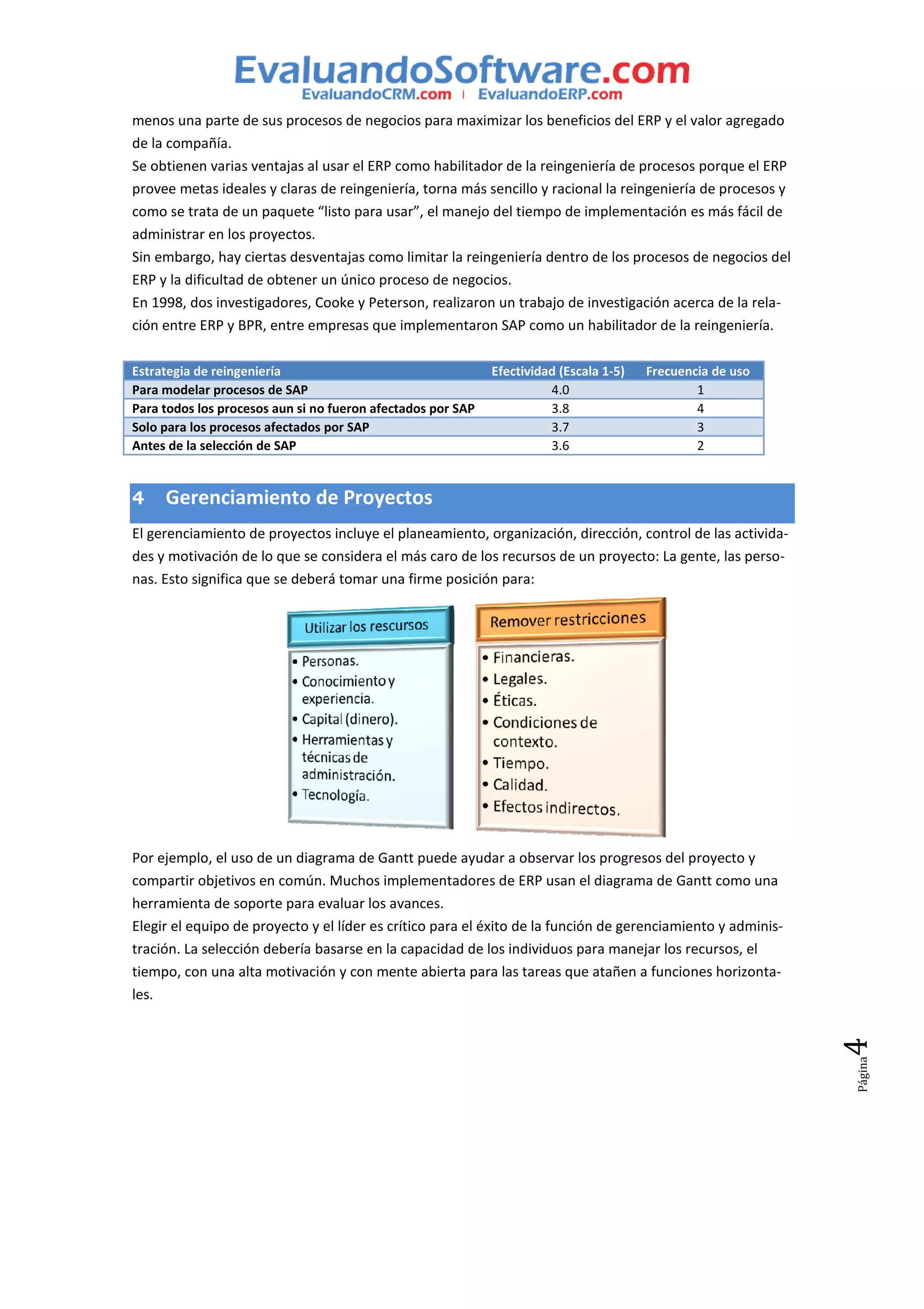 menos una parte de sus procesos de negocios para maximizar los beneficios del ERP y el valor agregado
de la compañía.
Se obtienen varias ventajas al usar el ERP como habilitador de la reingeniería de procesos porque el ERP
provee metas ideales y claras de reingeniería, torna más sencillo y racional la reingeniería de procesos y
como se trata de un paquete “listo para usar”, el manejo del tiempo de implementación es más fácil de
administrar en los proyectos.
Sin embargo, hay ciertas desventajas como limitar la reingeniería dentro de los procesos de negocios del
ERP y la dificultad de obtener un único proceso de negocios.
En 1998, dos investigadores, Cooke y Peterson, realizaron un trabajo de investigación acerca de la rela-
ción entre ERP y BPR, entre empresas que implementaron SAP como un habilitador de la reingeniería.

Estrategia de reingeniería                                   Efectividad (Escala 1-5)   Frecuencia de uso
Para modelar procesos de SAP                                           4.0                      1
Para todos los procesos aun si no fueron afectados por SAP             3.8                      4
Solo para los procesos afectados por SAP                               3.7                      3
Antes de la selección de SAP                                           3.6                      2


4    Gerenciamiento de Proyectos
El gerenciamiento de proyectos incluye el planeamiento, organización, dirección, control de las activida-
des y motivación de lo que se considera el más caro de los recursos de un proyecto: La gente, las perso-
nas. Esto significa que se deberá tomar una firme posición para:




Por ejemplo, el uso de un diagrama de Gantt puede ayudar a observar los progresos del proyecto y
compartir objetivos en común. Muchos implementadores de ERP usan el diagrama de Gantt como una
herramienta de soporte para evaluar los avances.
Elegir el equipo de proyecto y el líder es crítico para el éxito de la función de gerenciamiento y adminis-
tración. La selección debería basarse en la capacidad de los individuos para manejar los recursos, el
tiempo, con una alta motivación y con mente abierta para las tareas que atañen a funciones horizonta-
les.
                                                                                                              4
                                                                                                              Página
 