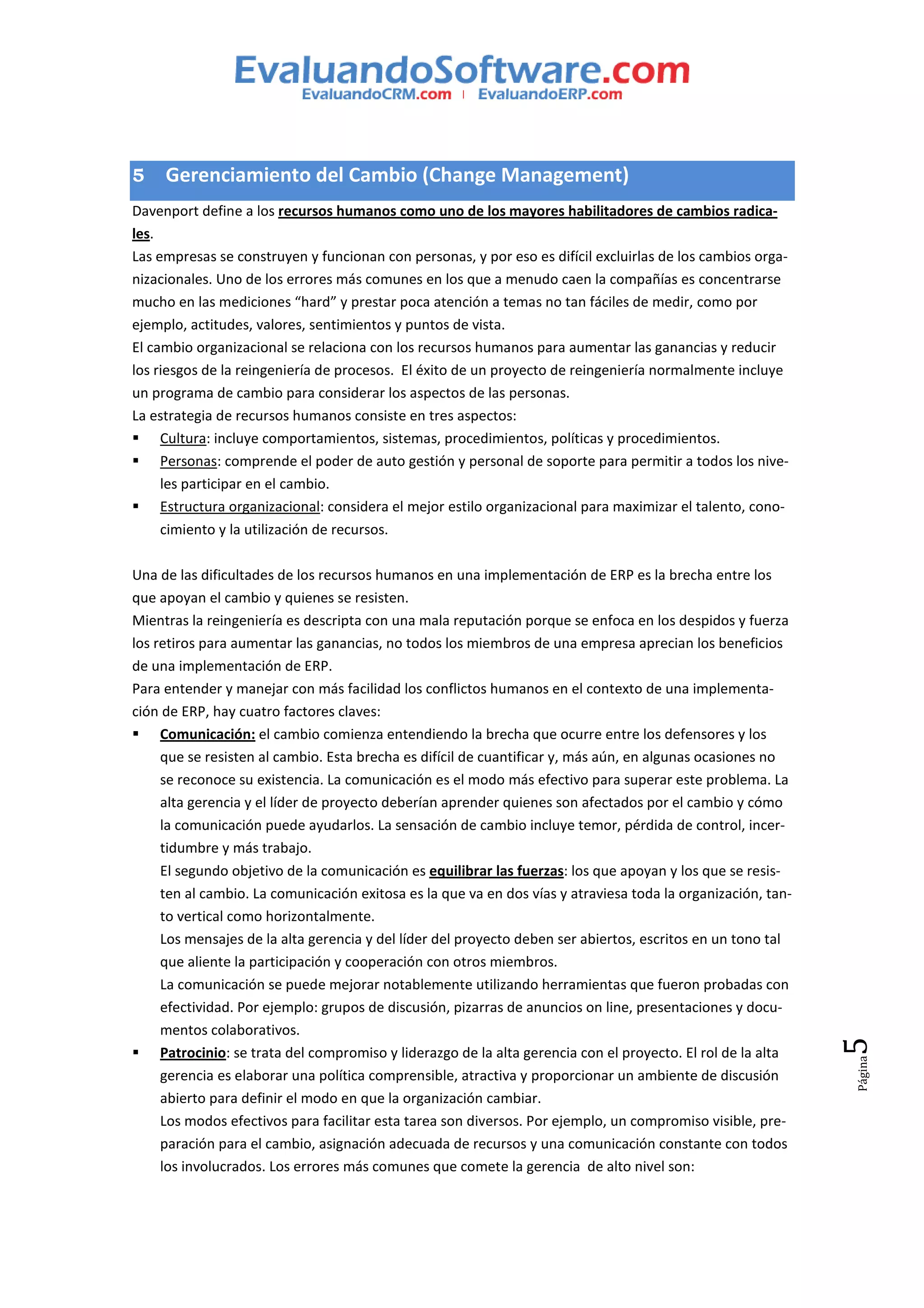 5    Gerenciamiento del Cambio (Change Management)
Davenport define a los recursos humanos como uno de los mayores habilitadores de cambios radica-
les.
Las empresas se construyen y funcionan con personas, y por eso es difícil excluirlas de los cambios orga-
nizacionales. Uno de los errores más comunes en los que a menudo caen la compañías es concentrarse
mucho en las mediciones “hard” y prestar poca atención a temas no tan fáciles de medir, como por
ejemplo, actitudes, valores, sentimientos y puntos de vista.
El cambio organizacional se relaciona con los recursos humanos para aumentar las ganancias y reducir
los riesgos de la reingeniería de procesos. El éxito de un proyecto de reingeniería normalmente incluye
un programa de cambio para considerar los aspectos de las personas.
La estrategia de recursos humanos consiste en tres aspectos:
     Cultura: incluye comportamientos, sistemas, procedimientos, políticas y procedimientos.
     Personas: comprende el poder de auto gestión y personal de soporte para permitir a todos los nive-
     les participar en el cambio.
     Estructura organizacional: considera el mejor estilo organizacional para maximizar el talento, cono-
     cimiento y la utilización de recursos.

Una de las dificultades de los recursos humanos en una implementación de ERP es la brecha entre los
que apoyan el cambio y quienes se resisten.
Mientras la reingeniería es descripta con una mala reputación porque se enfoca en los despidos y fuerza
los retiros para aumentar las ganancias, no todos los miembros de una empresa aprecian los beneficios
de una implementación de ERP.
Para entender y manejar con más facilidad los conflictos humanos en el contexto de una implementa-
ción de ERP, hay cuatro factores claves:
     Comunicación: el cambio comienza entendiendo la brecha que ocurre entre los defensores y los
     que se resisten al cambio. Esta brecha es difícil de cuantificar y, más aún, en algunas ocasiones no
     se reconoce su existencia. La comunicación es el modo más efectivo para superar este problema. La
     alta gerencia y el líder de proyecto deberían aprender quienes son afectados por el cambio y cómo
     la comunicación puede ayudarlos. La sensación de cambio incluye temor, pérdida de control, incer-
     tidumbre y más trabajo.
     El segundo objetivo de la comunicación es equilibrar las fuerzas: los que apoyan y los que se resis-
     ten al cambio. La comunicación exitosa es la que va en dos vías y atraviesa toda la organización, tan-
     to vertical como horizontalmente.
     Los mensajes de la alta gerencia y del líder del proyecto deben ser abiertos, escritos en un tono tal
     que aliente la participación y cooperación con otros miembros.
     La comunicación se puede mejorar notablemente utilizando herramientas que fueron probadas con
     efectividad. Por ejemplo: grupos de discusión, pizarras de anuncios on line, presentaciones y docu-
     mentos colaborativos.
                                                                                                              5




     Patrocinio: se trata del compromiso y liderazgo de la alta gerencia con el proyecto. El rol de la alta
                                                                                                              Página




     gerencia es elaborar una política comprensible, atractiva y proporcionar un ambiente de discusión
     abierto para definir el modo en que la organización cambiar.
     Los modos efectivos para facilitar esta tarea son diversos. Por ejemplo, un compromiso visible, pre-
     paración para el cambio, asignación adecuada de recursos y una comunicación constante con todos
     los involucrados. Los errores más comunes que comete la gerencia de alto nivel son:
 