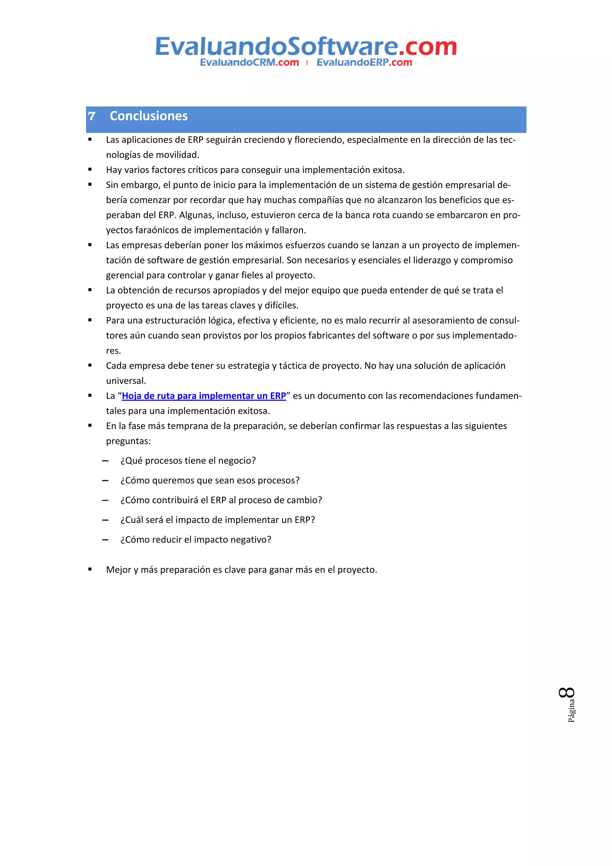 7       Conclusiones
    Las aplicaciones de ERP seguirán creciendo y floreciendo, especialmente en la dirección de las tec-
    nologías de movilidad.
    Hay varios factores críticos para conseguir una implementación exitosa.
    Sin embargo, el punto de inicio para la implementación de un sistema de gestión empresarial de-
    bería comenzar por recordar que hay muchas compañías que no alcanzaron los beneficios que es-
    peraban del ERP. Algunas, incluso, estuvieron cerca de la banca rota cuando se embarcaron en pro-
    yectos faraónicos de implementación y fallaron.
    Las empresas deberían poner los máximos esfuerzos cuando se lanzan a un proyecto de implemen-
    tación de software de gestión empresarial. Son necesarios y esenciales el liderazgo y compromiso
    gerencial para controlar y ganar fieles al proyecto.
    La obtención de recursos apropiados y del mejor equipo que pueda entender de qué se trata el
    proyecto es una de las tareas claves y difíciles.
    Para una estructuración lógica, efectiva y eficiente, no es malo recurrir al asesoramiento de consul-
    tores aún cuando sean provistos por los propios fabricantes del software o por sus implementado-
    res.
    Cada empresa debe tener su estrategia y táctica de proyecto. No hay una solución de aplicación
    universal.
    La “Hoja de ruta para implementar un ERP” es un documento con las recomendaciones fundamen-
    tales para una implementación exitosa.
    En la fase más temprana de la preparación, se deberían confirmar las respuestas a las siguientes
    preguntas:
    −    ¿Qué procesos tiene el negocio?
    −    ¿Cómo queremos que sean esos procesos?
    −    ¿Cómo contribuirá el ERP al proceso de cambio?
    −    ¿Cuál será el impacto de implementar un ERP?
    −    ¿Cómo reducir el impacto negativo?

    Mejor y más preparación es clave para ganar más en el proyecto.                                         8
                                                                                                            Página
 