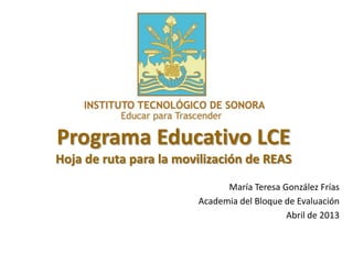 Programa Educativo LCE
Hoja de ruta para la movilización de REAS
María Teresa González Frías
Academia del Bloque de Evaluación
Abril de 2013
 
