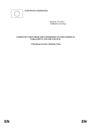 EUROPEAN COMMISSION




                                     Brussels, 12.9.2012
                                     COM(2012) 510 final




     COMMUNICATION FROM THE COMMISSION TO THE EUROPEAN
                PARLIAMENT AND THE COUNCIL

                A Roadmap towards a Banking Union




EN                                                         EN
 