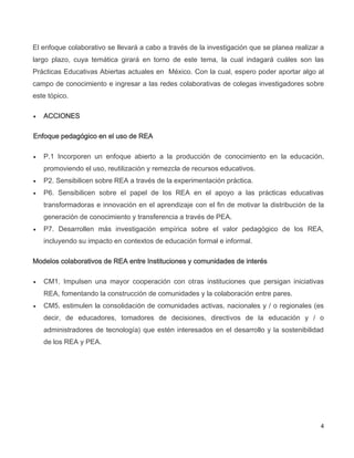 4
El enfoque colaborativo se llevará a cabo a través de la investigación que se planea realizar a
largo plazo, cuya temática girará en torno de este tema, la cual indagará cuáles son las
Prácticas Educativas Abiertas actuales en México. Con la cual, espero poder aportar algo al
campo de conocimiento e ingresar a las redes colaborativas de colegas investigadores sobre
este tópico.
 ACCIONES
Enfoque pedagógico en el uso de REA
 P.1 Incorporen un enfoque abierto a la producción de conocimiento en la educación,
promoviendo el uso, reutilización y remezcla de recursos educativos.
 P2. Sensibilicen sobre REA a través de la experimentación práctica.
 P6. Sensibilicen sobre el papel de los REA en el apoyo a las prácticas educativas
transformadoras e innovación en el aprendizaje con el fin de motivar la distribución de la
generación de conocimiento y transferencia a través de PEA.
 P7. Desarrollen más investigación empírica sobre el valor pedagógico de los REA,
incluyendo su impacto en contextos de educación formal e informal.
Modelos colaborativos de REA entre Instituciones y comunidades de interés
 CM1. Impulsen una mayor cooperación con otras instituciones que persigan iniciativas
REA, fomentando la construcción de comunidades y la colaboración entre pares.
 CM5. estimulen la consolidación de comunidades activas, nacionales y / o regionales (es
decir, de educadores, tomadores de decisiones, directivos de la educación y / o
administradores de tecnología) que estén interesados en el desarrollo y la sostenibilidad
de los REA y PEA.
 