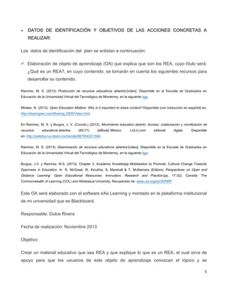 5
 DATOS DE IDENTIFICACIÓN Y OBJETIVOS DE LAS ACCIONES CONCRETAS A
REALIZAR:
Los datos de identificación del plan se enlistan a continuación:
 Elaboración de objeto de aprendizaje (OA) que explica que son los REA, cuyo título será:
¿Qué es un REA?, en cuyo contenido, se tomarán en cuenta los siguientes recursos para
desarrollar su contenido:
Ramírez, M. S. (2013). Producción de recursos educativos abiertos [video]. Disponible en la Escuela de Graduados en
Educación de la Universidad Virtual del Tecnológico de Monterrey, en la siguiente liga.
Mireles, N. (2013). Open Education Matters: Why is it important to share content? Disponible (con traducción en español) en;
http://sharingoer.com/Sharing_OER/Video.html
En Ramírez, M. S. y Burgos, J. V. (Coords.) (2012). Movimiento educativo abierto: Acceso, colaboración y movilización de
recursos educativos abiertos (65-71) [eBook]. México: LULU.com editorial digital. Disponible
en: http://catedra.ruv.itesm.mx/handle/987654321/564
Ramírez, M. S. (2013). Diseminación de recursos educativos abiertos [video]. Disponible en la Escuela de Graduados en
Educación de la Universidad Virtual del Tecnológico de Monterrey, en la siguiente liga.
Burgos, J.V. y Ramírez, M.S. (2013). Chapter 2. Academic Knowledge Mobilisation to Promote: Cultural Change Towards
Openness in Education. In R. McGreal, W. Kinuthia, S. Marshall & T. McNamara (Editors). Perspectives on Open and
Distance Learning: Open Educational Resources: Innovation, Research and Practice (pp. 17-32). Canadá: The
Commonwealth of Learning (COL) and Athabasca University. Recuperado de: www.col.org/psOERIRP
Este OA será elaborado con el software eXe Learning y montado en la plataforma institucional
de mi universidad que es Blackboard.
Responsable: Dulce Rivera
Fecha de realización: Noviembre 2013
Objetivo:
Crear un material educativo que sea REA y que explique lo que es un REA, el cual sirva de
apoyo para que los usuarios de este objeto de aprendizaje conozcan el tópico y se
 