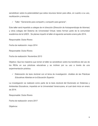 6
sensibilicen sobre la potencialidad que estos recursos tienen para ellos, en cuanto a su uso,
reutilización y remezcla.
 Taller: “Generando para compartir y compartir para generar”.
Este taller será impartido a colegas de mi dirección (Dirección de Autoaprendizaje de Idiomas)
y otros colegas del Sistema de Universidad Virtual, todos forman parte de la comunidad
académica de la UAEH. Se planea impartir el taller el siguiente semestre enero-julio 2014.
Responsable: Dulce Rivera
Fecha de realización: mayo 2014
Responsable: Dulce Rivera
Fecha de realización: Noviembre 2013
Objetivo: Que los maestros que tomen el taller se sensibilicen sobre los beneficios del uso de
los REAs en sus prácticas educativas y se inclinen por su uso a través de una
experimentación práctica.
 Elaboración de tesis doctoral con el tema de investigación: Análisis de las Prácticas
Educativas Abiertas en la Educación Superior.
La investigación se realizará como parte de la tesis doctoral del Doctorado en Sistemas y
Ambientes Educativos, impartido en la Universidad Veracruzana, el cual dará inicio en enero
de 2014.
Responsable: Dulce Rivera
Fecha de realización: enero 2017
Objetivos:
 