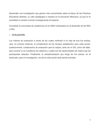 7
Desarrollar una investigación que genera más conocimiento sobre el tópico de las Prácticas
Educativas Abiertas, su valor pedagógico e impacto en la educación Mexicana, ya que en la
actualidad no existen muchas investigaciones al respecto.
Consolidar la comunidad de académicos en la UAEH interesados en el desarrollo de los REA
y PEA.
 EVALUACIÓN
Los criterios de evaluación a través de los cuales verificaré si mi hoja de tura fue exitosa,
será, en primera instancia, el cumplimiento de los tiempos establecidos para cada acción;
posteriormente, cuestionarios de evaluación para la mejora, tanto de mi OA, como del taller,
para conocer si se cumplieron los objetivos y cuáles son las oportunidades de mejora que los
participantes detectan. Finalmente, la retroalimentación que tenga de mis tutores, en el
doctorado, para mi investigación, me dirá si esta acción está siendo acertada.
 