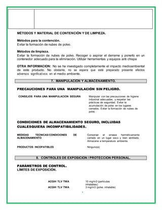4
MÉTODOS Y MATERIAL DE CONTENCIÓN Y DE LIMPIEZA.
Métodos para la contención.
Evitar la formación de nubes de polvo.
Métodos de limpieza.
Evitar la formación de nubes de polvo. Recoger o aspirar el derrame y ponerlo en un
contenedor adecuado para la eliminación. Utilizar herramientas y equipos anti chispa
OTRA INFORMACION: No se ha investigado completamente el impacto medioambiental
de este producto. No obstante, no se espera que esté preparado presente efectos
adversos significativos en el medio ambiente.
7. MANIPULACIÓN Y ALMACENAMIENTO.
PRECAUCIONES PARA UNA MANIPULACIÓN SIN PELIGRO.
CONSEJOS PARA UNA MANIPULACION SEGURA Manipular con las precauciones de higiene
industrial adecuadas, y respetar las
prácticas de seguridad. Evitar la
acumulación de polvo en los lugares
cerrados. Evitar la formación de nubes de
polvo.
CONDICIONES DE ALMACENAMIENTO SEGURO, INCLUIDAS
CUALESQUIERA INCOMPATIBILIDADES.
MEDIDAS TECNICAS/CONDICIONES DE
ALMACENAMIENTO
Conservar el envase herméticamente
cerrado en un lugar seco y bien ventilado.
Almacene a temperatura ambiente.
PRODUCTOS INCOPATIBLES Ninguno(a)
8. CONTROLES DE EXPOSICION / PROTECCION PERSONAL.
PARÁMETROS DE CONTROL.
LÍMITES DE EXPOSICIÓN.
ACGIH TLV TWA 10 mg/m3 (partículas
inhalables)
ACGIH TLV TWA 3 mg/m3 (polvo inhalable)
 