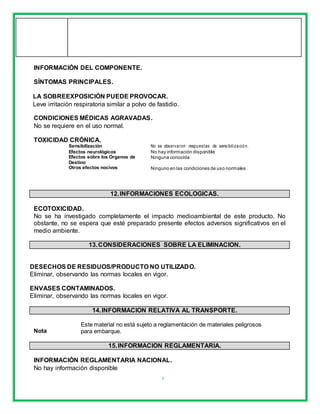 7
INFORMACIÓN DEL COMPONENTE.
SÍNTOMAS PRINCIPALES.
LA SOBREEXPOSICIÓN PUEDE PROVOCAR.
Leve irritación respiratoria similar a polvo de fastidio.
CONDICIONES MÉDICAS AGRAVADAS.
No se requiere en el uso normal.
TOXICIDAD CRÓNICA.
Sensibilización No se observaron respuestas de sensibilización.
Efectos neurológicos No hay información disponible
Efectos sobre los Órganos de Ninguna conocida
Destino
Otros efectos nocivos Ninguno en las condiciones de uso normales
12.INFORMACIONES ECOLOGICAS.
ECOTOXICIDAD.
No se ha investigado completamente el impacto medioambiental de este producto. No
obstante, no se espera que esté preparado presente efectos adversos significativos en el
medio ambiente.
13.CONSIDERACIONES SOBRE LA ELIMINACION.
DESECHOS DE RESIDUOS/PRODUCTO NO UTILIZADO.
Eliminar, observando las normas locales en vigor.
ENVASES CONTAMINADOS.
Eliminar, observando las normas locales en vigor.
14.INFORMACION RELATIVA AL TRANSPORTE.
Nota
Este material no está sujeto a reglamentación de materiales peligrosos
para embarque.
15.INFORMACION REGLAMENTARIA.
INFORMACIÓN REGLAMENTARIA NACIONAL.
No hay información disponible
 