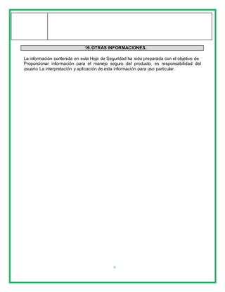 8
16.OTRAS INFORMACIONES.
La información contenida en esta Hoja de Seguridad ha sido preparada con el objetivo de
Proporcionar información para el manejo seguro del producto, es responsabilidad del
usuario La interpretación y aplicación de esta información para uso particular.
 