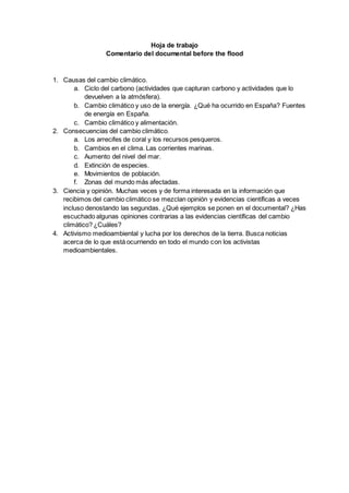 Hoja de trabajo
Comentario del documental before the flood
1. Causas del cambio climático.
a. Ciclo del carbono (actividades que capturan carbono y actividades que lo
devuelven a la atmósfera).
b. Cambio climático y uso de la energía. ¿Qué ha ocurrido en España? Fuentes
de energía en España.
c. Cambio climático y alimentación.
2. Consecuencias del cambio climático.
a. Los arrecifes de coral y los recursos pesqueros.
b. Cambios en el clima. Las corrientes marinas.
c. Aumento del nivel del mar.
d. Extinción de especies.
e. Movimientos de población.
f. Zonas del mundo más afectadas.
3. Ciencia y opinión. Muchas veces y de forma interesada en la información que
recibimos del cambio climático se mezclan opinión y evidencias científicas a veces
incluso denostando las segundas. ¿Qué ejemplos se ponen en el documental? ¿Has
escuchado algunas opiniones contrarias a las evidencias científicas del cambio
climático? ¿Cuáles?
4. Activismo medioambiental y lucha por los derechos de la tierra. Busca noticias
acerca de lo que está ocurriendo en todo el mundo con los activistas
medioambientales.
