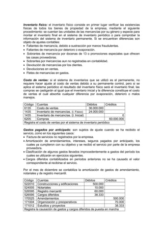 Inventario físico: el inventario físico consiste en primer lugar verificar las existencias
físicas de todos los bienes de propiedad de la empresa, mediante el siguiente
procedimiento: se cuentan las unidades de las mercancías por su género y especie para
montar el inventario final en el sistema de inventario periódico o para comprobar la
información del sistema de inventario permanente. Si se encuentran diferencias son
objeto de ajustes contables:
• Faltantes de mercancía, debido a sustracción por manos fraudulentas.
• Faltantes de mercancía por deterioro o evaporación.
• Sobrantes de mercancía por docenas de 13 o promociones especiales que ofrecen
las casas proveedoras.
• Sobrantes por mercancías aun no registradas en contabilidad.
• Devolución de mercancías por los clientes.
• Devoluciones en ventas.
• Fletes de mercancías en gastos.
Costo de ventas: si el sistema de inventarios que se utilizó es el permanente, no
requiere hacer ajuste al costo de ventas debido a su permanente control, pero si se
aplica el sistema periódico el resultado del inventario físico será el inventario final, las
compras se castigarán al igual que el inventario inicial y la diferencia constituye el costo
de ventas el cual absorbe cualquier diferencia por evaporación, deterioro o malos
manejos.
Código Cuentas
Débitos
Créditos
6135
Costo de ventas
36.000.000
1435
Inventario de mercancías. (I. Físico)
24.000.000
1435
Inventario de mercancías. (I. Inicial)
0
6205
Compras
60.000.000
Registra el costo de ventas por el sistema de inventario periódico
Gastos pagados por anticipado: son sujetos de ajuste cuando se ha recibido el
servicio, como en los siguientes casos:
• Factura de servicios no registrados por la empresa.
• Amortización de arrendamientos, intereses, seguros pagados por anticipado, los
cuales ya cumplieron con su objetivo y se recibió el servicio por parte de la empresa
proveedora.
• Clasificación de algunos gastos llevados improcedentemente a gastos del período los
cuales se utilizarán en ejercicios siguientes.
• Cargos diferidos contabilizados en períodos anteriores no se ha causado el valor
correspondiente al recibirse el servicio.
Por el mes de diciembre se contabiliza la amortización de gastos de arrendamiento,
notariales y de registro mercantil.
Código Cuentas
Débitos
Créditos
522010 Construcciones y edificaciones
500.000
524005 Notariales
10.000
526595 Registro mercantil
60.000
526595 Cargos diferidos
38.333
170525 Arrendamientos
500.000
171004 Organización y preoperativos
70.000
171012 Estudios y proyectos
38.333
Registra la causación de gastos y cargos diferidos de puesta en marcha

 