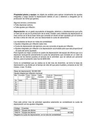 Propiedad planta y equipo: es objeto de análisis para aplicar inicialmente los ajustes
integrales y luego causar la depreciación debido al uso o deterioro o desgaste por la
producción de renta que genera.
Algunos errores u omisiones:
• Falta depreciar activos.
• Falta ajustes por inflación.
Depreciación: es un gasto equivalente al desgaste, deterioro u obsolescencia que sufre
un bien por el uso en la producción de la renta. Existen vario métodos de depreciación el
mas común es el de la línea recta que consiste en dividir el bien ajustado por el número
de días o años de vida útil, una vez descontada la cuota de salvamento.
Los resultados se llevan en notas de contabilidad:
• Ajustes integrales por inflación cada mes.
• Cuota de depreciación del ejercicio una vez conocido el ajuste por inflación.
• Ajustes integrales por inflación a la depreciación acumulada para que sea proporcional
al costo del activo ajustado.
Para lograrlo es mejor construir el cuadro de depreciación del equipo de oficina que va a
depreciar excluyendo previamente la cuota de salvamento que consiste en un valor de
rescate de los bienes puestos al servicio de la actividad, que se calcula por personal
técnico, para el presente caso fue de $200.000.
Como la contabilidad que se realiza es la del mes de diciembre, se toma la base de
depreciación y se divide por el tiempo de vida útil que para muebles y enseres es de 120
meses, o sea, 10 años.
Base de depreciación: $4.800.000
Ajuste integral por inflación mensual.
Mes

Concepto

Dic Saldo
En
Feb
Mar
Abr
May

Costo
histori
co

Adicion
es y
Mejoras

Saldo
Ajustado
4.800.000
4.800.000
4.800.000
4.800.000
4.800.000

Cuota de
Deprecio
40.000
40.000
40.000
40.000
40.000

Depreciació
n
Acumulada
40.000
80.000
120.000
160.000
200.000

4.760.000
4.720.000
4.680.000
4.640.000
4.600.000

Para este primer mes de actividad operativa solamente se contabilizará la cuota de
depreciación sin los ajustes integrales.
Código Cuentas
Débitos
Créditos
526015 Equipo de oficina
40.000
159215 Equipo de oficina
40.000
Registra la cuota de depreciación, en la nota de contabilidad

 