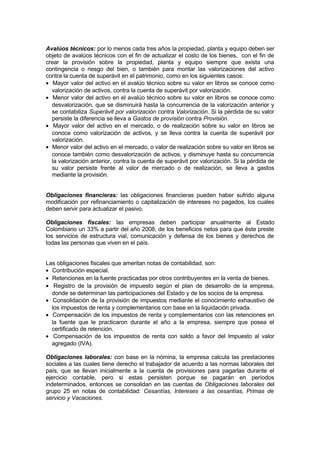 Avalúos técnicos: por lo menos cada tres años la propiedad, planta y equipo deben ser
objeto de avalúos técnicos con el fin de actualizar el costo de los bienes, con el fin de
crear la provisión sobre la propiedad, planta y equipo siempre que exista una
contingencia o riesgo del bien, o también para montar las valorizaciones del activo
contra la cuenta de superávit en el patrimonio, como en los siguientes casos:
• Mayor valor del activo en el avalúo técnico sobre su valor en libros se conoce como
valorización de activos, contra la cuenta de superávit por valorización.
• Menor valor del activo en el avalúo técnico sobre su valor en libros se conoce como
desvalorización, que se disminuirá hasta la concurrencia de la valorización anterior y
se contabiliza Superávit por valorización contra Valorización. Si la pérdida de su valor
persiste la diferencia se lleva a Gastos de provisión contra Provisión.
• Mayor valor del activo en el mercado, o de realización sobre su valor en libros se
conoce como valorización de activos, y se lleva contra la cuenta de superávit por
valorización.
• Menor valor del activo en el mercado, o valor de realización sobre su valor en libros se
conoce también como desvalorización de activos, y disminuye hasta su concurrencia
la valorización anterior, contra la cuenta de superávit por valorización. Si la pérdida de
su valor persiste frente al valor de mercado o de realización, se lleva a gastos
mediante la provisión.
Obligaciones financieras: las obligaciones financieras pueden haber sufrido alguna
modificación por refinanciamiento o capitalización de intereses no pagados, los cuales
deben servir para actualizar el pasivo.
Obligaciones fiscales: las empresas deben participar anualmente al Estado
Colombiano un 33% a partir del año 2008, de los beneficios netos para que éste preste
los servicios de estructura vial, comunicación y defensa de los bienes y derechos de
todas las personas que viven en el país.
Las obligaciones fiscales que ameritan notas de contabilidad, son:
• Contribución especial.
• Retenciones en la fuente practicadas por otros contribuyentes en la venta de bienes.
• Registro de la provisión de impuesto según el plan de desarrollo de la empresa,
donde se determinan las participaciones del Estado y de los socios de la empresa.
• Consolidación de la provisión de impuestos mediante el conocimiento exhaustivo de
los impuestos de renta y complementarios con base en la liquidación privada.
• Compensación de los impuestos de renta y complementarios con las retenciones en
la fuente que le practicaron durante el año a la empresa, siempre que posea el
certificado de retención.
• Compensación de los impuestos de renta con saldo a favor del Impuesto al valor
agregado (IVA).
Obligaciones laborales: con base en la nómina, la empresa calcula las prestaciones
sociales a las cuales tiene derecho el trabajador de acuerdo a las normas laborales del
país, que se llevan inicialmente a la cuenta de provisiones para pagarlas durante el
ejercicio contable, pero si estas persisten porque se pagarán en períodos
indeterminados, entonces se consolidan en las cuentas de Obligaciones laborales del
grupo 25 en notas de contabilidad: Cesantías, Intereses a las cesantías, Primas de
servicio y Vacaciones.

 
