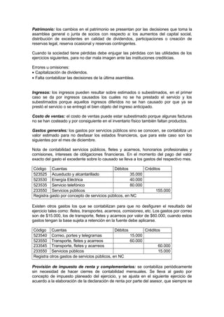 Patrimonio: los cambios en el patrimonio se presentan por las decisiones que toma la
asamblea general o junta de socios con respecto a: los aumentos del capital social,
distribución de excedentes en calidad de dividendos, participaciones o creación de
reservas legal, reserva ocasional y reservas contingentes.
Cuando la sociedad tiene pérdidas debe enjugar las pérdidas con las utilidades de los
ejercicios siguientes, para no dar mala imagen ante las instituciones crediticias.
Errores u omisiones:
• Capitalización de dividendos.
• Falta contabilizar las decisiones de la última asamblea.
Ingresos: los ingresos pueden resultar sobre estimados o subestimados, en el primer
caso se da por ingresos causados los cuales no se ha prestado el servicio y los
subestimados porque aquellos ingresos diferidos no se han causado por que ya se
prestó el servicio o se entregó el bien objeto del ingreso anticipado.
Costo de ventas: el costo de ventas puede estar subestimado porque algunas facturas
no se han costeado y por consiguiente en el inventario físico también faltan productos.
Gastos generales: los gastos por servicios públicos sino se conocen, se contabiliza un
valor estimado para no desfasar los estados financieros, que para este caso son los
siguientes por el mes de diciembre.
Nota de contabilidad servicios públicos, fletes y acarreos, honorarios profesionales y
comisiones, intereses de obligaciones financieras. En el momento del pago del valor
exacto del gasto el excedente sobre lo causado se lleva a los gastos del respectivo mes.
Código Cuentas
Débitos
Créditos
523525 Acueducto y alcantarillado
35.000
523530 Energía Eléctrica
40.000
523535 Servicio telefónico
80.000
233550 Servicios públicos
155.000
Registra gasto por concepto de servicios públicos, en NC
Existen otros gastos los que se contabilizan para que no desfiguren el resultado del
ejercicio tales como: fletes, transportes, acarreos, comisiones, etc. Los gastos por correo
son de $15.000, los de transporte, fletes y acarreos por valor de $60.000, cuando estos
gastos tengan la base sujeta a retención en la fuente debe aplicarse.
Código Cuentas
Débitos
Créditos
523540 Correo, portes y telegramas
15.000
523550 Transporte, fletes y acarreos
60.000
233545 Transporte, fletes y acarreos
60.000
233550 Servicios públicos
15.000
Registra otros gastos de servicios públicos, en NC
Provisión de impuesto de renta y complementarios: se contabiliza periódicamente
sin necesidad de hacer cierres de contabilidad mensuales. Se lleva al gasto por
concepto de impuesto planeado del ejercicio, y se ajusta en el siguiente ejercicio de
acuerdo a la elaboración de la declaración de renta por parte del asesor, que siempre se

 