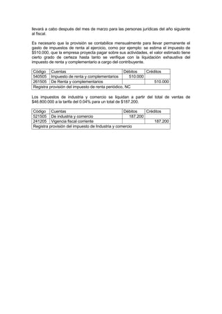 llevará a cabo después del mes de marzo para las personas jurídicas del año siguiente
al fiscal.
Es necesario que la provisión se contabilice mensualmente para llevar permanente el
gasto de impuestos de renta al ejercicio, como por ejemplo: se estima el impuesto de
$510.000, que la empresa proyecta pagar sobre sus actividades, el valor estimado tiene
cierto grado de certeza hasta tanto se verifique con la liquidación exhaustiva del
impuesto de renta y complementario a cargo del contribuyente.
Código Cuentas
Débitos
Créditos
540505 Impuesto de renta y complementarios
510.000
261505 De Renta y complementarios
510.000
Registra provisión del impuesto de renta periódico, NC
Los impuestos de industria y comercio se liquidan a partir del total de ventas de
$46.800.000 a la tarifa del 0.04% para un total de $187.200.
Código Cuentas
Débitos
Créditos
521505 De industria y comercio
187.200
241205 Vigencia fiscal corriente
187.200
Registra provisión del impuesto de Industria y comercio

 